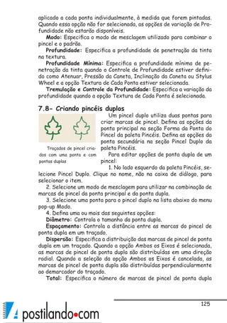 125
aplicado a cada ponta individualmente, à medida que forem pintadas.
Quando essa opção não for selecionada, as opções de variação de Pro-
fundidade não estarão disponíveis.
Modo: Especifica o modo de mesclagem utilizado para combinar o
pincel e o padrão.
Profundidade: Especifica a profundidade de penetração da tinta
na textura.
Profundidade Mínima: Especifica a profundidade mínima de pe-
netração da tinta quando o Controle de Profundidade estiver defini-
do como Atenuar, Pressão da Caneta, Inclinação da Caneta ou Stylus
Wheel e a opção Textura de Cada Ponta estiver selecionada.
Tremulação e Controle da Profundidade: Especifica a variação da
profundidade quando a opção Textura de Cada Ponta é selecionada.
7.8- Criando pincéis duplos
Um pincel duplo utiliza duas pontas para
criar marcas de pincel. Defina as opções da
ponta principal na seção Forma da Ponta do
Pincel da paleta Pincéis. Defina as opções da
ponta secundária na seção Pincel Duplo da
paleta Pincéis.
Para editar opções de ponta dupla de um
pincel:
1. No lado esquerdo da paleta Pincéis, se-
lecione Pincel Duplo. Clique no nome, não na caixa de diálogo, para
selecionar o item.
2. Selecione um modo de mesclagem para utilizar na combinação de
marcas de pincel da ponta principal e da ponta dupla.
3. Selecione uma ponta para o pincel duplo na lista abaixo do menu
pop-up Modo.
4. Defina uma ou mais das seguintes opções:
Diâmetro: Controla o tamanho da ponta dupla.
Espaçamento: Controla a distância entre as marcas do pincel de
ponta dupla em um traçado.
Dispersão: Especifica a distribuição das marcas de pincel de ponta
dupla em um traçado. Quando a opção Ambos os Eixos é selecionada,
as marcas de pincel de ponta dupla são distribuídas em uma direção
radial. Quando a seleção da opção Ambos os Eixos é cancelada, as
marcas de pincel de ponta dupla são distribuídas perpendicularmente
ao demarcador do traçado.
Total: Especifica o número de marcas de pincel de ponta dupla
Traçados de pincel cria-
dos com uma ponta e com
pontas duplas
 