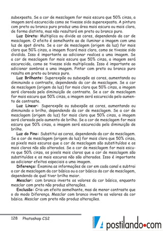 128 Photoshop CS2
subexposta. Se a cor de mesclagem for mais escura que 50% cinza, a
imagem será escurecida como se tivesse sido superexposta. A pintura
com preto ou branco puro produz uma área mais escura ou mais clara,
de forma distinta, mas não resultará em preto ou branco puro.
Luz Direta: Multiplica ou divide as cores, dependendo da cor de
mesclagem. O efeito é semelhante ao de iluminar a imagem com uma
luz de spot direta. Se a cor de mesclagem (origem da luz) for mais
clara que 50% cinza, a imagem ficará mais clara, como se tivesse sido
dividida. Isso é importante ao adicionar realces a uma imagem. Se
a cor de mesclagem for mais escura que 50% cinza, a imagem será
escurecida, como se tivesse sido multiplicada. Isso é importante ao
adicionar sombras a uma imagem. Pintar com preto ou branco puro
resulta em preto ou branco puro.
Luz Brilhante: Superexpõe ou subexpõe as cores, aumentando ou
diminuindo o contraste, dependendo da cor de mesclagem. Se a cor
de mesclagem (origem da luz) for mais clara que 50% cinza, a imagem
será clareada pela diminuição de contraste. Se a cor de mesclagem
for mais escura que 50% cinza, a imagem será escurecida pelo aumen-
to de contraste.
Luz Linear: Superexpõe ou subexpõe as cores, aumentando ou
diminuindo o brilho, dependendo da cor de mesclagem. Se a cor de
mesclagem (origem da luz) for mais clara que 50% cinza, a imagem
será clareada pelo aumento de brilho. Se a cor de mesclagem for mais
escura que 50% cinza, a imagem será escurecida pela diminuição de
brilho.
Luz do Pino: Substitui as cores, dependendo da cor de mesclagem.
Se a cor de mesclagem (origem da luz) for mais clara que 50% cinza,
os pixels mais escuros que a cor de mesclagem são substituídos e os
mais claros não são alterados. Se a cor de mesclagem for mais escu-
ra que 50% cinza, os pixels mais claros que a cor de mesclagem são
substituídos e os mais escuros não são alterados. Isso é importante
ao adicionar efeitos especiais a uma imagem.
Diferença: Examina as informações de cor em cada canal e subtrai
a cor de mesclagem da cor básica ou a cor básica da cor de mesclagem,
dependendo de qual tiver brilho maior.
Mesclar: com branco inverte os valores da cor básica, enquanto
mesclar com preto não produz alterações.
Exclusão: Cria um efeito semelhante, mas de menor contraste que
o do modo Diferença. Mesclar com branco inverte os valores da cor
básica. Mesclar com preto não produz alterações.
 