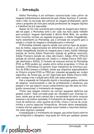 13
1 - Introdução
Adobe Photoshop é um software caracterizado como editor de
imagens bidimensionais desenvolvido pela Adobe Systems. É conside-
rado o líder no mercado dos editores de imagem profissionais, assim
como o programa de fato para edição profissional de imagens digitais
e trabalhos de pré-impressão.
Apesar de ter sido concebido para edição de imagens para impres-
são em papel, o Photoshop está a ser cada vez mais usado também
para produzir imagens destinadas à World Wide Web. As versões
mais recentes incluem um segundo programa, o Adobe ImageReady,
muito semelhante ao Photoshop, que é utilizado em conjunto para a
edição e criação de imagens e animações para a internet.
O Photoshop também suporta edição com outros tipos de progra-
mas da Adobe, especializados em determinadas áreas: o já referido
Adobe ImageReady (edição de imagens para a web), Adobe InDesign
(edição de texto) Adobe Illustrator (edição de gráficos vetoriais),
Adobe Premiere (edição de vídeo não-linear), Adobe After Effects
(edição de efeitos especiais em vídeo) e o Adobe Encore DVD (edi-
ção destinada a DVDs). O formato de arquivos nativos do Photoshop
(PSD ou PDD) podem ser usados entre estes programas. A título de
exemplo, o Photoshop CS permite fazer elementos da interface grá-
fica de DVDs (menus e botões), desde que dispostos separadamente
no ficheiro original (PSD ou PDD) por camadas agrupadas por ordem
específica, de forma que, ao ser importado pelo Adobe Encore DVD,
este consiga criar a edição para DVD com esses elementos.
Com a expansão da fotografia digital a tecnologia ganhou milhares
de adeptos, revolucionando a vida de profissionais e amadores, que
passam a ter que adquirir novos conhecimentos que vão alem da foto-
grafia convencional: o tratamento de imagens.
Tratar uma imagem consiste em corrigir pequenos defeitos que
possam existir. Essa correção pode ser necessária por diversas ra-
zoes, sendo que as mais comuns são a necessidade de obter arquivos
menores e de melhor qualidade. 0 tratamento de imagens envolve téc-
nicas de melhorias, como ajustes de brilho, níveis e curvas de cores,
nitidez e outros aspectos fotograficos. Através desta manipulação,
criamos efeitos especiais, geramos novos fundos e inserimos elemen-
tos como objetos e pessoas.
A manipulação e o tratamento de imagem, que antes ficava restrita
aos fotógrafos e designers, hoje pode ser feita por qualquer pessoa
Introdução
 