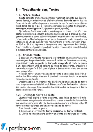 133
8 - Trabalhando com Textos
8.1- Sobre textos
Texto consiste em formas definidas matematicamente que descre-
vem as letras, os números e os símbolos de uma face de texto. Muitas
faces de texto estão disponíveis em mais de um formato: os mais co-
muns deles são do Tipo 1 (também chamados de fontes PostScript),
TrueType, OpenType e CID (somente para japonês).
Quando você adiciona texto a uma imagem, os caracteres são com-
postos de pixels e possuem a mesma resolução que o arquivo de ima-
gem—aumentar o zoom sobre caracteres mostra arestas serrilhadas.
Entretanto, o Photoshop preserva os contornos de texto baseados em
vetores e os utiliza quando você redimensiona o texto, salva um arqui-
vo PDF ou EPS ou imprime a imagem em uma impressora PostScript.
Como resultado, é possível produzir textos com arestas bem definidas
e independentes de resolução.
8.2- Criando texto
É possível criar texto horizontal ou vertical em qualquer lugar de
uma imagem. Dependendo de como você utiliza as ferramentas texto,
pode inserir texto de ponto ou texto de parágrafo. O texto de ponto
é útil para inserir uma só palavra ou linha de caracteres, enquanto o
texto de parágrafo é útil para digitar e formatar o texto em um ou
mais parágrafos.
Ao criar texto, uma nova camada de texto é adicionada à paleta Ca-
madas. No Photoshop, também é possível criar uma borda de seleção
com a forma do texto.
Observação: No Photoshop, não será criada uma camada de texto
para imagens no modo Multicanal, Bitmap ou Cores Indexadas, pois es-
ses modos não suportam camadas. Nesses modos de imagem, o texto
aparece no plano de fundo.
8.2.1- Inserindo texto de ponto
Quando você digita o texto de ponto, cada linha do texto é inde-
pendente—o comprimento de uma linha aumenta ou diminui à medida
que você a edita, mas ela não fará a quebra para a próxima linha. O
texto digitado aparece em uma nova camada de texto.
Para inserir texto de ponto:
1. Selecione a ferramenta texto horizontal ou texto vertical .
2. Clique na imagem para definir um ponto de inserção do texto.
Trabalhando com Textos
 