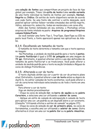 137
uma coleção de fontes que compartilham um projeto de face de tipo
global; por exemplo, Times. Um estilo de texto é uma versão variante
de uma fonte individual na família de fontes; por exemplo, Normal,
Negrito ou Itálico. Os estilos de texto disponíveis variam de acordo
com cada fonte. Se uma fonte não contiver o estilo desejado, será
possível aplicar estilos falsos—versões simuladas dos estilos negrito,
itálico, sobrescrito, subscrito, todas em maiúsculas e em caixa alta.
Além das fontes instaladas em seu sistema, o Photoshop utiliza
arquivos de fonte intalado na pasta: Arquivos de programas/Arquivos
comuns/Adobe/Fonts
Se você instalar uma fonte Tipo 1, TrueType, OpenType ou CID na
pasta local Fonts, a fonte aparecerá apenas nos aplicativos da Ado-
be.
8.3.4- Escolhendo um tamanho de texto
O tamanho do texto determina o tamanho com que o texto aparece
na imagem:
No Photoshop, a unidade de medida padrão para o texto é pontos.
Um ponto PostScript é igual a 1/72 de polegada em uma imagem de
72 ppi. Entretanto, é possível alternar entre o uso das definições de
tamanho de ponto PostScript e as tradicionais. Você pode alterar a
unidade de medida padrão para o texto na seção Unidades e Réguas da
caixa de diálogo Preferências.
8.3.5- Alterando a cor do texto
O texto digitado obtém sua cor a partir da cor do primeiro plano
atual. Entretanto, é possível alterar a cor do texto antes ou depois de
digitá-lo. Ao editar camadas de texto existentes, você pode alterar a
cor de caracteres individuais selecionados ou de todo o texto em uma
camada.
Para alterar a cor do texto:
Siga um destes procedimentos:
• Clique na caixa de seleção Cor, na barra de opções ou na paleta
Caractere, e selecione uma cor utilizando o seletor de cores.
• Aplique um estilo de camada de sobreposição à camada de texto
para aplicar uma cor, um padrão ou um degradê sobre a cor existente.
(Consulte “Utilizando efeitos e estilos de camada” na página 171) .
• Clique na caixa de seleção de cor de primeiro plano, na caixa de
ferramentas, e escolha uma cor utilizando o seletor de cores. Outra
alternativa é clicar em uma cor na paleta Cor ou na paleta Amostras.
Trabalhando com Textos
 