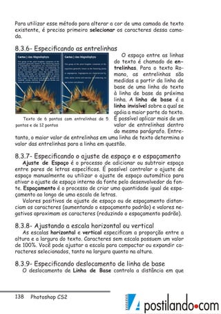 138 Photoshop CS2
Para utilizar esse método para alterar a cor de uma camada de texto
existente, é preciso primeiro selecionar os caracteres dessa cama-
da.
8.3.6- Especificando as entrelinhas
O espaço entre as linhas
do texto é chamado de en-
trelinhas. Para o texto Ro-
mano, as entrelinhas são
medidas a partir da linha de
base de uma linha do texto
à linha de base da próxima
linha. A linha de base é a
linha invisível sobre a qual se
apóia a maior parte do texto.
É possível aplicar mais de um
valor de entrelinhas dentro
do mesmo parágrafo. Entre-
tanto, o maior valor de entrelinhas em uma linha de texto determina o
valor das entrelinhas para a linha em questão.
8.3.7- Especificando o ajuste de espaço e o espaçamento
Ajuste de Espaço é o processo de adicionar ou subtrair espaço
entre pares de letras específicos. É possível controlar o ajuste de
espaço manualmente ou utilizar o ajuste de espaço automático para
ativar o ajuste de espaço interno da fonte pelo desenvolvedor da fon-
te. Espaçamento é o processo de criar uma quantidade igual de espa-
çamento ao longo de uma escala de letras.
Valores positivos de ajuste de espaço ou de espaçamento distan-
ciam os caracteres (aumentando o espaçamento padrão) e valores ne-
gativos aproximam os caracteres (reduzindo o espaçamento padrão).
8.3.8- Ajustando a escala horizontal ou vertical
As escalas horizontal e vertical especificam a proporção entre a
altura e a largura do texto. Caracteres sem escala possuem um valor
de 100%. Você pode ajustar a escala para compactar ou expandir ca-
racteres selecionados, tanto na largura quanto na altura.
8.3.9- Especificando deslocamento de linha de base
O deslocamento de Linha de Base controla a distância em que
Texto de 6 pontos com entrelinhas de 5
pontos e de 12 pontos
 
