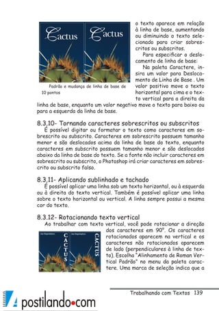 139
o texto aparece em relação
à linha de base, aumentando
ou diminuindo o texto sele-
cionado para criar sobres-
critos ou subscritos.
Para especificar o deslo-
camento de linha de base:
Na paleta Caractere, in-
sira um valor para Desloca-
mento de Linha de Base . Um
valor positivo move o texto
horizontal para cima e o tex-
to vertical para a direita da
linha de base, enquanto um valor negativo move o texto para baixo ou
para a esquerda da linha de base.
8.3.10- Tornando caracteres sobrescritos ou subscritos
É possível digitar ou formatar o texto como caracteres em so-
brescrito ou subscrito. Caracteres em sobrescrito possuem tamanho
menor e são deslocados acima da linha de base do texto, enquanto
caracteres em subscrito possuem tamanho menor e são deslocados
abaixo da linha de base do texto. Se a fonte não incluir caracteres em
sobrescrito ou subscrito, o Photoshop irá criar caracteres em sobres-
crito ou subscrito falso.
8.3.11- Aplicando sublinhado e tachado
É possível aplicar uma linha sob um texto horizontal, ou à esquerda
ou à direita do texto vertical. Também é possível aplicar uma linha
sobre o texto horizontal ou vertical. A linha sempre possui a mesma
cor do texto.
8.3.12- Rotacionando texto vertical
Ao trabalhar com texto vertical, você pode rotacionar a direção
dos caracteres em 90°. Os caracteres
rotacionados aparecem na vertical e os
caracteres não rotacionados aparecem
de lado (perpendiculares à linha de tex-
to). Escolha “Alinhamento de Roman Ver-
tical Padrão” no menu da paleta carac-
tere. Uma marca de seleção indica que a
Padrão e mudança de linha de base de
10 pontos
Trabalhando com Textos
 