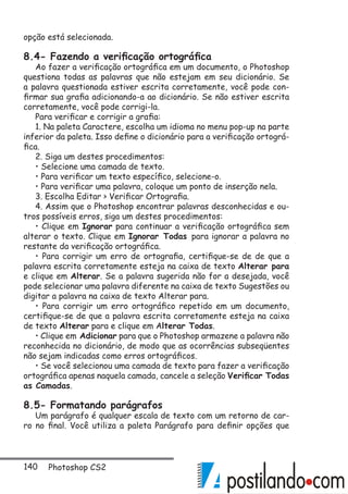140 Photoshop CS2
opção está selecionada.
8.4- Fazendo a verificação ortográfica
Ao fazer a verificação ortográfica em um documento, o Photoshop
questiona todas as palavras que não estejam em seu dicionário. Se
a palavra questionada estiver escrita corretamente, você pode con-
firmar sua grafia adicionando-a ao dicionário. Se não estiver escrita
corretamente, você pode corrigi-la.
Para verificar e corrigir a grafia:
1. Na paleta Caractere, escolha um idioma no menu pop-up na parte
inferior da paleta. Isso define o dicionário para a verificação ortográ-
fica.
2. Siga um destes procedimentos:
• Selecione uma camada de texto.
• Para verificar um texto específico, selecione-o.
• Para verificar uma palavra, coloque um ponto de inserção nela.
3. Escolha Editar  Verificar Ortografia.
4. Assim que o Photoshop encontrar palavras desconhecidas e ou-
tros possíveis erros, siga um destes procedimentos:
• Clique em Ignorar para continuar a verificação ortográfica sem
alterar o texto. Clique em Ignorar Todas para ignorar a palavra no
restante da verificação ortográfica.
• Para corrigir um erro de ortografia, certifique-se de de que a
palavra escrita corretamente esteja na caixa de texto Alterar para
e clique em Alterar. Se a palavra sugerida não for a desejada, você
pode selecionar uma palavra diferente na caixa de texto Sugestões ou
digitar a palavra na caixa de texto Alterar para.
• Para corrigir um erro ortográfico repetido em um documento,
certifique-se de que a palavra escrita corretamente esteja na caixa
de texto Alterar para e clique em Alterar Todas.
• Clique em Adicionar para que o Photoshop armazene a palavra não
reconhecida no dicionário, de modo que as ocorrências subseqüentes
não sejam indicadas como erros ortográficos.
• Se você selecionou uma camada de texto para fazer a verificação
ortográfica apenas naquela camada, cancele a seleção Verificar Todas
as Camadas.
8.5- Formatando parágrafos
Um parágrafo é qualquer escala de texto com um retorno de car-
ro no final. Você utiliza a paleta Parágrafo para definir opções que
 