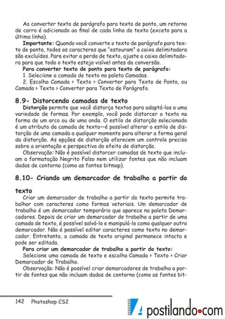 142 Photoshop CS2
Ao converter texto de parágrafo para texto de ponto, um retorno
de carro é adicionado ao final de cada linha do texto (exceto para a
última linha).
Importante: Quando você converte o texto de parágrafo para tex-
to de ponto, todos os caracteres que “estouram” a caixa delimitadora
são excluídos. Para evitar a perda de texto, ajuste a caixa delimitado-
ra para que todo o texto esteja visível antes da conversão.
Para converter texto de ponto para texto de parágrafo:
1. Selecione a camada de texto na paleta Camadas.
2. Escolha Camada  Texto  Converter para Texto de Ponto, ou
Camada  Texto  Converter para Texto de Parágrafo.
8.9- Distorcendo camadas de texto
Distorção permite que você distorça textos para adaptá-los a uma
variedade de formas. Por exemplo, você pode distorcer o texto na
forma de um arco ou de uma onda. O estilo de distorção selecionado
é um atributo da camada de texto—é possível alterar o estilo de dis-
torção de uma camada a qualquer momento para alterar a forma geral
da distorção. As opções de distorção oferecem um controle preciso
sobre a orientação e perspectiva do efeito de distorção.
Observação: Não é possível distorcer camadas de texto que inclu-
am a formatação Negrito Falso nem utilizar fontes que não incluam
dados de contorno (como as fontes bitmap).
8.10- Criando um demarcador de trabalho a partir do
texto
Criar um demarcador de trabalho a partir do texto permite tra-
balhar com caracteres como formas vetoriais. Um demarcador de
trabalho é um demarcador temporário que aparece na paleta Demar-
cadores. Depois de criar um demarcador de trabalho a partir de uma
camada de texto, é possível salvá-lo e manipulá-lo como qualquer outro
demarcador. Não é possível editar caracteres como texto no demar-
cador. Entretanto, a camada de texto original permanece intacta e
pode ser editada.
Para criar um demarcador de trabalho a partir do texto:
Selecione uma camada de texto e escolha Camada  Texto  Criar
Demarcador de Trabalho.
Observação: Não é possível criar demarcadores de trabalho a par-
tir de fontes que não incluam dados de contorno (como as fontes bit-
 