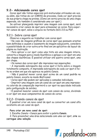 148 Photoshop CS2
9.2- Adicionando cores spot
Cores spot são tintas especiais pré-misturadas utilizadas em vez,
ou além, das tintas de cor (CMYK) de processo. Cada cor spot precisa
de sua própria chapa na prensa. (Como um verniz precisa de uma chapa
separada, ele também é considerado uma cor spot.)
Se estiver planejando imprimir uma imagem com cores spot, será
necessário criar canais de spot para armazenar as cores. Para expor-
tar canais de spot, salve o arquivo no formato DCS 2.0 ou PDF.
9.2.1- Sobre cores spot
Observe o seguinte ao trabalhar com cores spot:
• No caso de imagens gráficas de cores spot que possuem arestas
bem definidas e causam o vazamento da imagem subjacente, considere
a possibilidade de criar outra arte-final em um aplicativo-de layout de
página ou ilustração.
• Para aplicar a cor spot como uma tinta em uma imagem inteira,
converta a imagem para o modo Duotônico e aplique a cor spot em uma
das chapas duotônicas. É possível utilizar até quatro cores spot, uma
por chapa.
• Os nomes das cores spot são impressos nas separações.
• A impressão sobreposta das cores spot é feita sobre a imagem
totalmente composta. A impressão sobreposta de cada cor spot é fei-
ta na ordem em que ela aparece na paleta Canais.
• Não é possível mover cores spot acima de um canal padrão na
paleta Canais, exceto no modo Multicanal.
• Cores spot não podem ser aplicadas a camadas individuais.
• Imprimir uma imagem com um canal de cor spot em uma impresso-
ra colorida de composição imprimirá a cor spot na opacidade indicada
pela configuração de solidez.
• É possível mesclar canais de spot com canais de cores, dividindo
a cor spot em seus componentes de canais de cores.
9.2.2- Criando canais de spot
É possível criar um novo canal de spot ou converter um canal alfa
existente em um canal de spot.
Para criar um novo canal de spot:
1. Escolha Janela  Canais para exibir a paleta Canais.
2. Para preencher uma área selecionada com uma cor spot, crie ou
carregue uma seleção.
 