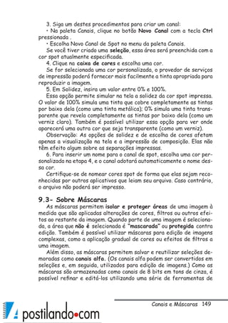 149
3. Siga um destes procedimentos para criar um canal:
• Na paleta Canais, clique no botão Novo Canal com a tecla Ctrl
pressionada .
• Escolha Novo Canal de Spot no menu da paleta Canais.
Se você tiver criado uma seleção, essa área será preenchida com a
cor spot atualmente especificada.
4. Clique na caixa de cores e escolha uma cor.
Se for selecionada uma cor personalizada, o provedor de serviços
de impressão poderá fornecer mais facilmente a tinta apropriada para
reproduzir a imagem.
5. Em Solidez, insira um valor entre 0% e 100%.
Essa opção permite simular na tela a solidez da cor spot impressa.
O valor de 100% simula uma tinta que cobre completamente as tintas
por baixo dela (como uma tinta metálica); 0% simula uma tinta trans-
parente que revela completamente as tintas por baixo dela (como um
verniz claro). Também é possível utilizar essa opção para ver onde
aparecerá uma outra cor que seja transparente (como um verniz).
Observação: As opções de solidez e de escolha de cores afetam
apenas a visualização na tela e a impressão de composição. Elas não
têm efeito algum sobre as separações impressas.
6. Para inserir um nome para o canal de spot, escolha uma cor per-
sonalizada na etapa 4, e o canal adotará automaticamente o nome des-
sa cor.
Certifique-se de nomear cores spot de forma que elas sejam reco-
nhecidas por outros aplicativos que leiam seu arquivo. Caso contrário,
o arquivo não poderá ser impresso.
9.3- Sobre Máscaras
As máscaras permitem isolar e proteger áreas de uma imagem à
medida que são aplicadas alterações de cores, filtros ou outros efei-
tos ao restante da imagem. Quando parte de uma imagem é seleciona-
da, a área que não é selecionada é “mascarada” ou protegida contra
edição. Também é possível utilizar máscaras para edição de imagens
complexas, como a aplicação gradual de cores ou efeitos de filtros a
uma imagem.
Além disso, as máscaras permitem salvar e reutilizar seleções de-
moradas como canais alfa. (Os canais alfa podem ser convertidos em
seleções e, em seguida, utilizados para edição de imagens.) Como as
máscaras são armazenadas como canais de 8 bits em tons de cinza, é
possível refinar e editá-los utilizando uma série de ferramentas de
Canais e Máscaras
 