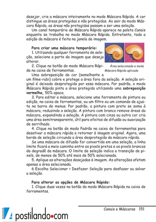 151
desejar, crie a máscara inteiramente no modo Máscara Rápida. A cor
distingue as áreas protegidas e não protegidas. Ao sair do modo Más-
cara Rápida, as áreas não protegidas passam a ser uma seleção.
Um canal temporário de Máscara Rápida aparece na paleta Canais
enquanto se trabalha no modo Máscara Rápida. Entretanto, toda a
edição da máscara é feita na janela da imagem.
Para criar uma máscara temporária:
1. Utilizando qualquer ferramenta de sele-
ção, selecione a parte da imagem que deseja
alterar.
2. Clique no botão do modo Máscara Rápi-
da na caixa de ferramentas.
Uma sobreposição de cor (semelhante a
um filme-rubi) cobre e protege a área fora da seleção. A seleção ori-
ginal é deixada desprotegida por essa máscara. Por padrão, o modo
Máscara Rápida pinta a área protegida utilizando uma sobreposição
vermelha, 50% opaca.
3. Para editar a máscara, selecione uma ferramenta de pintura ou
edição, na caixa de ferramentas, ou um filtro ou um comando de ajus-
te na barra de menus. Por padrão, a pintura com preto se soma à
máscara, reduzindo a seleção. A pintura com branco remove áreas da
máscara, expandindo a seleção. A pintura com cinza ou outra cor cria
uma área semitransparente, útil para efeitos de difusão ou suavização
de serrilhado.
4. Clique no botão do modo Padrão na caixa de ferramentas para
desativar a máscara rápida e retornar à imagem original. Agora, uma
borda de seleção circunda a área desprotegida da máscara rápida.
Se uma máscara de difusão for convertida em uma seleção, a linha
limite ficará a meio caminho entre os pixels pretos e os pixels brancos
do degradê da máscara. O limite de seleção indica a transição de pi-
xels, de menos de 50% até mais de 50% selecionada.
5. Aplique as alterações desejadas à imagem. As alterações afetam
apenas a área selecionada.
6 Escolha Selecionar  Desfazer Seleção para desfazer ou salvar
a seleção.
Para alterar as opções de Máscara Rápida:
1. Clique duas vezes no botão do modo Máscara Rápida na caixa de
ferramentas.
Área selecionada e modo
Máscara Rápida aplicado
Canais e Máscaras
 