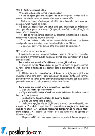 153
9.5.1- Sobre canais alfa
Um canal alfa possui estas propriedades:
• Cada imagem (exceto imagens de 16 bits) pode conter até 24
canais, incluindo todos os canais de cores e canais alfa.
• Todos os canais são imagens de 8 bits em tons de cinza, capazes
de exibir 256 níveis de cinza.
• É possível especificar um nome, uma cor, uma opção de máscara e
uma opacidade para cada canal. (A opacidade afeta a visualização do
canal, não da imagem.)
• Todos os novos canais possuem as mesmas dimensões e o mesmo
número de pixels da imagem original.
• É possível editar a máscara em um canal alfa utilizando as ferra-
mentas de pintura, as ferramentas de edição e os filtros.
• É possível converter canais alfa em canais de cores spot.
9.5.2- Criando canais alfa
É possível criar um novo canal alfa e, depois, utilizar ferramentas
de pintura, ferramentas de edição e filtros para acrescentar a más-
cara ao canal.
Para criar um canal alfa utilizando as opções atuais:
1. Clique no botão Novo Canal na parte inferior da paleta Canais.
O novo canal é nomeado de acordo com a seqüência na qual ele foi
criado.
2. Utilize uma ferramenta de pintura ou edição para pintar na
imagem. Pinte com preto para adicionar ao canal; pinte com branco
para remover do canal; pinte com uma opacidade ou uma cor mais baixa
para adicionar ao canal com opacidades mais baixas.
Para criar um canal alfa e especificar opções:
1. Siga um destes procedimentos:
• Clique no botão Novo Canal na parte inferior da paleta com a
tecla Alt pressionada.
• Escolha Novo Canal no menu da paleta Canais.
2. Digite um nome para o canal.
3. Selecione opções de exibição para o canal, como descrito nas
etapas de 2 a 4 do procedimento para alterar opções de Máscara
Rápida no Item “9.4- Criando máscaras temporárias no modo Más-
cara Rápida”. As opções de canais alfa são idênticas às opções de
Máscara Rápida.
4. Clique em OK. Um novo canal aparece na parte inferior da paleta
Canais e Máscaras
 