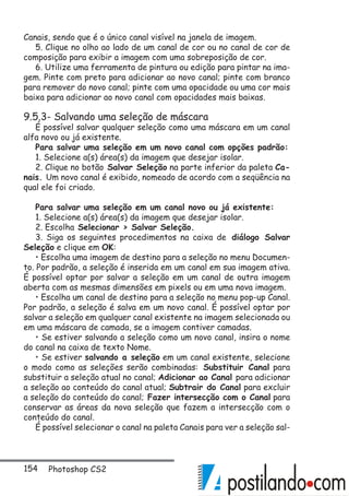 154 Photoshop CS2
Canais, sendo que é o único canal visível na janela de imagem.
5. Clique no olho ao lado de um canal de cor ou no canal de cor de
composição para exibir a imagem com uma sobreposição de cor.
6. Utilize uma ferramenta de pintura ou edição para pintar na ima-
gem. Pinte com preto para adicionar ao novo canal; pinte com branco
para remover do novo canal; pinte com uma opacidade ou uma cor mais
baixa para adicionar ao novo canal com opacidades mais baixas.
9.5.3- Salvando uma seleção de máscara
É possível salvar qualquer seleção como uma máscara em um canal
alfa novo ou já existente.
Para salvar uma seleção em um novo canal com opções padrão:
1. Selecione a(s) área(s) da imagem que desejar isolar.
2. Clique no botão Salvar Seleção na parte inferior da paleta Ca-
nais. Um novo canal é exibido, nomeado de acordo com a seqüência na
qual ele foi criado.
Para salvar uma seleção em um canal novo ou já existente:
1. Selecione a(s) área(s) da imagem que desejar isolar.
2. Escolha Selecionar  Salvar Seleção.
3. Siga os seguintes procedimentos na caixa de diálogo Salvar
Seleção e clique em OK:
• Escolha uma imagem de destino para a seleção no menu Documen-
to. Por padrão, a seleção é inserida em um canal em sua imagem ativa.
É possível optar por salvar a seleção em um canal de outra imagem
aberta com as mesmas dimensões em pixels ou em uma nova imagem.
• Escolha um canal de destino para a seleção no menu pop-up Canal.
Por padrão, a seleção é salva em um novo canal. É possível optar por
salvar a seleção em qualquer canal existente na imagem selecionada ou
em uma máscara de camada, se a imagem contiver camadas.
• Se estiver salvando a seleção como um novo canal, insira o nome
do canal na caixa de texto Nome.
• Se estiver salvando a seleção em um canal existente, selecione
o modo como as seleções serão combinadas: Substituir Canal para
substituir a seleção atual no canal; Adicionar ao Canal para adicionar
a seleção ao conteúdo do canal atual; Subtrair do Canal para excluir
a seleção do conteúdo do canal; Fazer intersecção com o Canal para
conservar as áreas da nova seleção que fazem a intersecção com o
conteúdo do canal.
É possível selecionar o canal na paleta Canais para ver a seleção sal-
 