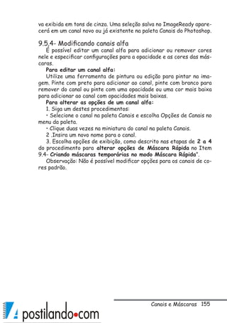155
va exibida em tons de cinza. Uma seleção salva no ImageReady apare-
cerá em um canal novo ou já existente na paleta Canais do Photoshop.
9.5.4- Modificando canais alfa
É possível editar um canal alfa para adicionar ou remover cores
nele e especificar configurações para a opacidade e as cores das más-
caras.
Para editar um canal alfa:
Utilize uma ferramenta de pintura ou edição para pintar na ima-
gem. Pinte com preto para adicionar ao canal, pinte com branco para
remover do canal ou pinte com uma opacidade ou uma cor mais baixa
para adicionar ao canal com opacidades mais baixas.
Para alterar as opções de um canal alfa:
1. Siga um destes procedimentos:
• Selecione o canal na paleta Canais e escolha Opções de Canais no
menu da paleta.
• Clique duas vezes na miniatura do canal na paleta Canais.
2 .Insira um novo nome para o canal.
3. Escolha opções de exibição, como descrito nas etapas de 2 a 4
do procedimento para alterar opções de Máscara Rápida no Item
9.4- Criando máscaras temporárias no modo Máscara Rápida”.
Observação: Não é possível modificar opções para os canais de co-
res padrão.
Canais e Máscaras
 
