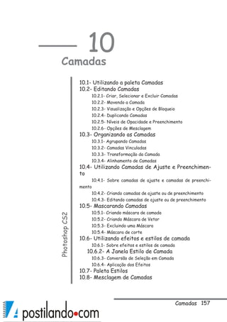 157
10
CamadasPhotoshopCS2
10.1- Utilizando a paleta Camadas
10.2- Editando Camadas
10.2.1- Criar, Selecionar e Excluir Camadas
10.2.2- Movendo a Camada
10.2.3- Visualização e Opções de Bloqueio
10.2.4- Duplicando Camadas
10.2.5- Níveis de Opacidade e Preenchimento
10.2.6- Opções de Mesclagem
10.3- Organizando as Camadas
10.3.1- Agrupando Camadas
10.3.2- Camadas Vinculadas
10.3.3- Transformação da Camada
10.3.4- Alinhamento de Camadas
10.4- Utilizando Camadas de Ajuste e Preenchimen-
to
10.4.1- Sobre camadas de ajuste e camadas de preenchi-
mento
10.4.2- Criando camadas de ajuste ou de preenchimento
10.4.3- Editando camadas de ajuste ou de preenchimento
10.5- Mascarando Camadas
10.5.1- Criando máscara de camada
10.5.2- Criando Máscara de Vetor
10.5.3- Excluindo uma Máscara
10.5.4- Máscara de corte
10.6- Utilizando efeitos e estilos de camada
10.6.1- Sobre efeitos e estilos de camada
10.6.2- A Janela Estilo de Camada
10.6.3- Conversão de Seleção em Camada
10.6.4- Aplicação dos Efeitos
10.7- Paleta Estilos
10.8- Mesclagem de Camadas
Camadas
 