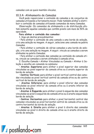 165
camadas com as quais mantém vínculos.
10.3.4- Alinhamento de Camadas
Você pode reposicionar o conteúdo de camadas e de conjuntos de
camadas utilizando a ferramenta mover. Pode também alinhar e distri-
buir o conteúdo de camadas utilizando comandos do menu Camadas.
Observação: Os comandos de alinhamento e de distribuição afe-
tam somente aquelas camadas que contêm pixels com mais de 50% de
opacidade.
Para alinhar o conteúdo das camadas:
1. Siga um destes procedimentos:
• Para alinhar o conteúdo de uma camada a uma borda de seleção,
crie uma seleção na imagem. A seguir, selecione uma camada na paleta
Camadas.
• Para alinhar o conteúdo de várias camadas a uma borda de sele-
ção, crie uma seleção na imagem. A seguir, vincule as camadas a serem
alinhadas na paleta Camadas.
• Para alinhar o conteúdo das camadas ao conteúdo da camada ati-
va, vincule as camadas a serem alinhadas à camada ativa.
2. Escolha Camada  Alinhar Vinculadas ou Camada  Alinhar à Se-
leção e escolha um comando no submenu:
• Arestas Superiores para alinhar o pixel superior das camadas
vinculadas ao pixel superior da camada ativa ou à aresta superior da
borda de seleção.
• Centros Verticais para alinhar o pixel vertical central das cama-
das vinculadas ao pixel vertical central da camada ativa ou do centro
vertical da borda de seleção.
• Arestas Inferiores para alinhar o pixel inferior das camadas
vinculadas ao pixel inferior da camada ativa ou à aresta inferior da
borda de seleção.
• Arestas à Esquerda para alinhar o pixel à esquerda das camadas
vinculadas ao pixel à esquerda da camada ativa ou à aresta esquerdada
borda de seleção.
• Centros Horizontais para alinhar o pixel horizontal central das
camadas vinculadas ao pixel horizontal central da camada ativa ou do
centro horizontal da borda de seleção.
• Arestas à Direita para alinhar o pixel à direita das camadas
vinculadas ao pixel à direita da camada ativa ou à aresta direita da
borda de seleção.
Camadas
 