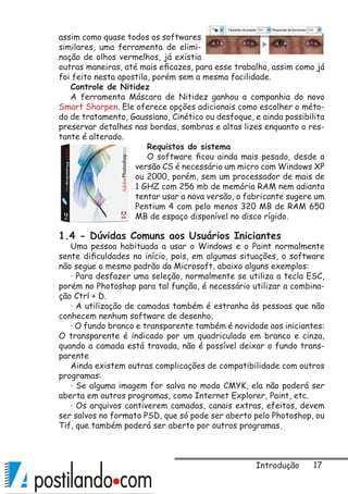 17
assim como quase todos os softwares
similares, uma ferramenta de elimi-
nação de olhos vermelhos, já existia
outras maneiras, até mais eficazes, para esse trabalho, assim como já
foi feito nesta apostila, porém sem a mesma facilidade.
Controle de Nitidez
A ferramenta Máscara de Nitidez ganhou a companhia do novo
Smart Sharpen. Ele oferece opções adicionais como escolher o méto-
do de tratamento, Gaussiano, Cinético ou desfoque, e ainda possibilita
preservar detalhes nas bordas, sombras e altas lizes enquanto o res-
tante é alterado.
Requistos do sistema
O software ficou ainda mais pesado, desde a
versão CS é necessário um micro com Windows XP
ou 2000, porém, sem um processador de mais de
1 GHZ com 256 mb de memória RAM nem adianta
tentar usar a nova versão, o fabricante sugere um
Pentium 4 com pelo menos 320 MB de RAM 650
MB de espaço disponível no disco rígido.
1.4 - Dúvidas Comuns aos Usuários Iniciantes
Uma pessoa habituada a usar o Windows e o Paint normalmente
sente dificuldades no início, pois, em algumas situações, o software
não segue o mesmo padrão da Microsoft, abaixo alguns exemplos:
· Para desfazer uma seleção, normalmente se utiliza a tecla ESC,
porém no Photoshop para tal função, é necessário utilizar a combina-
ção Ctrl + D.
· A utilização de camadas também é estranha às pessoas que não
conhecem nenhum software de desenho.
· O fundo branco e transparente também é novidade aos iniciantes:
O transparente é indicado por um quadriculado em branco e cinza,
quando a camada está travada, não é possível deixar o fundo trans-
parente
Ainda existem outras complicações de compatibilidade com outros
programas:
· Se alguma imagem for salva no modo CMYK, ela não poderá ser
aberta em outros programas, como Internet Explorer, Paint, etc.
· Os arquivos contiverem camadas, canais extras, efeitos, devem
ser salvos no formato PSD, que só pode ser aberto pelo Photoshop, ou
Tif, que também poderá ser aberto por outros programas.
Introdução
 