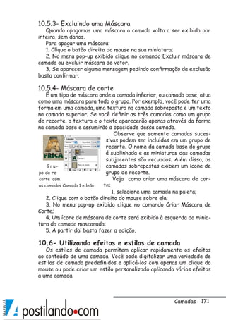 171
10.5.3- Excluindo uma Máscara
Quando apagamos uma máscara a camada volta a ser exibida por
inteira, sem danos.
Para apagar uma máscara:
1. Clique o botão direito do mouse na sua miniatura;
2. No menu pop-up exibido clique no comando Excluir máscara de
camada ou excluir máscara de vetor.
3. Se aparecer alguma mensagem pedindo confirmação da exclusão
basta confirmar.
10.5.4- Máscara de corte
É um tipo de máscara onde a camada inferior, ou camada base, atua
como uma máscara para todo o grupo. Por exemplo, você pode ter uma
forma em uma camada, uma textura na camada sobreposta e um texto
na camada superior. Se você definir as três camadas como um grupo
de recorte, a textura e o texto aparecerão apenas através da forma
na camada base e assumirão a opacidade dessa camada.
Observe que somente camadas suces-
sivas podem ser incluídas em um grupo de
recorte. O nome da camada base do grupo
é sublinhada e as miniaturas das camadas
subjacentes são recuadas. Além disso, as
camadas sobrepostas exibem um ícone de
grupo de recorte.
Veja como criar uma máscara de cor-
te:
1. selecione uma camada na paleta;
2. Clique com o botão direito do mouse sobre ela;
3. No menu pop-up exibido clique no comando Criar Máscara de
Corte;
4. Um ícone de máscara de corte será exibido à esquerda da minia-
tura da camada mascarada;
5. A partir daí basta fazer a edição.
10.6- Utilizando efeitos e estilos de camada
Os estilos de camada permitem aplicar rapidamente os efeitos
ao conteúdo de uma camada. Você pode digitalizar uma variedade de
estilos de camada predefinidos e aplicá-los com apenas um clique do
mouse ou pode criar um estilo personalizado aplicando vários efeitos
a uma camada.
G r u -
po de re-
corte com
as camadas Camada 1 e leão
Camadas
 