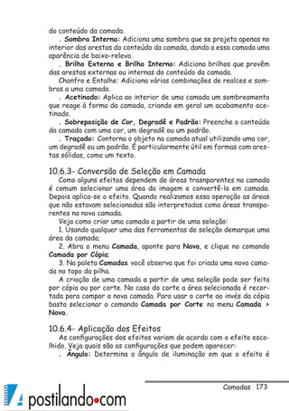 173
do conteúdo da camada.
. Sombra Interna: Adiciona uma sombra que se projeta apenas no
interior das arestas do conteúdo da camada, dando a essa camada uma
aparência de baixo-relevo.
. Brilho Externo e Brilho Interno: Adiciona brilhos que provêm
das arestas externas ou internas do conteúdo da camada.
Chanfro e Entalhe: Adiciona várias combinações de realces e som-
bras a uma camada.
. Acetinado: Aplica ao interior de uma camada um sombreamento
que reage à forma da camada, criando em geral um acabamento ace-
tinado.
. Sobreposição de Cor, Degradê e Padrão: Preenche o conteúdo
da camada com uma cor, um degradê ou um padrão.
. Traçado: Contorna o objeto na camada atual utilizando uma cor,
um degradê ou um padrão. É particularmente útil em formas com ares-
tas sólidas, como um texto.
10.6.3- Conversão de Seleção em Camada
Como alguns efeitos dependem de áreas trasnparentes na camada
é comum selecionar uma área da imagem e convertê-la em camada.
Depois aplica-se o efeito. Quando realizamos essa operação as áreas
que não estavam selecionadas são interpretadas como áreas transpa-
rentes na nova camada.
Veja como criar uma camada a partir de uma seleção:
1. Usando qualquer uma das ferramentas de seleção demarque uma
área da camada;
2. Abra o menu Camada, aponte para Nova, e clique no comando
Camada por Cópia;
3. Na paleta Camadas você observa que foi criada uma nova cama-
da no topo da pilha.
A criação de uma camada a partir de uma seleção pode ser feita
por cópia ou por corte. No caso do corte a área selecionada é recor-
tada para compor a nova camada. Para usar o corte ao invés da cópia
basta selecionar o comando Camada por Corte no menu Camada 
Nova.
10.6.4- Aplicação dos Efeitos
As configurações dos efeitos variam de acordo com o efeito esco-
lhido. Veja quais são as configurações que podem aparecer:
. Ângulo: Determina o ângulo de iluminação em que o efeito é
Camadas
 