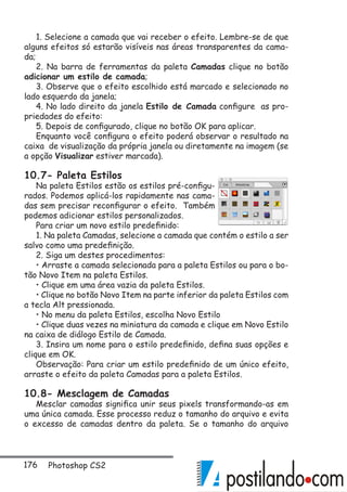 176 Photoshop CS2
1. Selecione a camada que vai receber o efeito. Lembre-se de que
alguns efeitos só estarão visíveis nas áreas transparentes da cama-
da;
2. Na barra de ferramentas da paleta Camadas clique no botão
adicionar um estilo de camada;
3. Observe que o efeito escolhido está marcado e selecionado no
lado esquerdo da janela;
4. No lado direito da janela Estilo de Camada configure as pro-
priedades do efeito:
5. Depois de configurado, clique no botão OK para aplicar.
Enquanto você configura o efeito poderá observar o resultado na
caixa de visualização da própria janela ou diretamente na imagem (se
a opção Visualizar estiver marcada).
10.7- Paleta Estilos
Na paleta Estilos estão os estilos pré-configu-
rados. Podemos aplicá-los rapidamente nas cama-
das sem precisar reconfigurar o efeito. Também
podemos adicionar estilos personalizados.
Para criar um novo estilo predefinido:
1. Na paleta Camadas, selecione a camada que contém o estilo a ser
salvo como uma predefinição.
2. Siga um destes procedimentos:
• Arraste a camada selecionada para a paleta Estilos ou para o bo-
tão Novo Item na paleta Estilos.
• Clique em uma área vazia da paleta Estilos.
• Clique no botão Novo Item na parte inferior da paleta Estilos com
a tecla Alt pressionada.
• No menu da paleta Estilos, escolha Novo Estilo
• Clique duas vezes na miniatura da camada e clique em Novo Estilo
na caixa de diálogo Estilo de Camada.
3. Insira um nome para o estilo predefinido, defina suas opções e
clique em OK.
Observação: Para criar um estilo predefinido de um único efeito,
arraste o efeito da paleta Camadas para a paleta Estilos.
10.8- Mesclagem de Camadas
Mesclar camadas significa unir seus pixels transformando-as em
uma única camada. Esse processo reduz o tamanho do arquivo e evita
o excesso de camadas dentro da paleta. Se o tamanho do arquivo
 