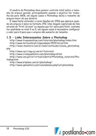 18 Photoshop CS2
O usuário do Photoshop deve possuir controle total sobre o tama-
nho do arquivo gerado, principalmente quando o objetivo for traba-
lha-las para WEB, em alguns casos o Photoshop deixa o tamanho do
arquivo maior do que deveria.
É importante entender a caixa Opções de JPEG que aparece quan-
do um arquivo é salvo no formato JPG. Uma imagem capturada da tela
através do “Print Screen” ou alguma que for salva pelo Paint, costuma
ter qualidade no nível 4 ou 5, em alguns casos é necessário configurar
o valor para 0 para que o arquivo não aumente de tamanho.
1.5 - Links Interessantes Sobre o Photoshop
http://www.truquesedicas.com/tutoriais/photoshop/index.htm
http://www.terravista.pt/copacabana/3519/inicial.htm
http://www.imasters.com.br/web/conteudo/coluna_photoshop.
php
http://www.cyric.hpg.ig.com.br/tutoriais/
http://www.crieseuwebsite.com/photoshop.shtml
http://www.cen.g12.br/virtual/edartis/Photoshop_tutoriais/Pho-
toshop.htm
http://www.bitplane.com.br/photoshop/
http://www.upmasters.com/colunasmenu.php?col=photoshop
 