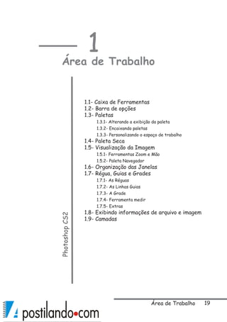 19Área de Trabalho
1
Área de TrabalhoPhotoshopCS2
1.1- Caixa de Ferramentas
1.2- Barra de opções
1.3- Paletas
1.3.1- Alterando a exibição da paleta
1.3.2- Encaixando paletas
1.3.3- Personalizando o espaço de trabalho
1.4- Paleta Seca
1.5- Visualização da Imagem
1.5.1- Ferramentas Zoom e Mão
1.5.2- Paleta Navegador
1.6- Organização das Janelas
1.7- Régua, Guias e Grades
1.7.1- As Réguas
1.7.2- As Linhas Guias
1.7.3- A Grade
1.7.4- Ferramenta medir
1.7.5- Extras
1.8- Exibindo informações de arquivo e imagem
1.9- Camadas
 