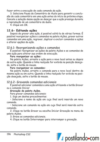 196 Photoshop CS2
fazer entre a execução de cada comando da ação.
3. Selecione Pausa de Comentário de Áudio para garantir a conclu-
são de cada comentário em uma ação antes do início da próxima etapa.
Cancele a seleção dessa opção se desejar que a ação prossiga durante
a reprodução de um comentário de áudio.
4. Clique em OK.
12.6- Editando ações
Depois de gravar uma ação, é possível editá-la de várias formas. É
possível reorganizar ações e comandos na paleta Ações, gravar outros
comandos em uma ação, regravar, duplicar e excluir comandos e ações
e alterar opções da ação.
12.6.1- Reorganizando ações e comandos
É possível reorganizar as ações da paleta Ações e os comandos de
uma ação para alterar sua ordem de execução.
Para reorganizar as ações:
Na paleta Ações, arraste a ação para o novo local antes ou depois
de outra ação. Quando a linha realçada for exibida na posição deseja-
da, solte o botão do mouse.
Para reorganizar os comandos:
Na paleta Ações, arraste o comando para o novo local dentro da
mesma ação ou em outra. Quando a linha realçada for exibida na posi-
ção desejada, solte o botão do mouse.
12.6.2- Gravando comandos adicionais
É possível adicionar comandos a uma ação utilizando o botão Gravar
ou o comando Iniciar
Gravação da paleta Ações.
Para gravar comandos adicionais:
1. Siga um destes procedimentos:
• Selecione o nome da ação em cujo final será inserido um novo
comando.
• Selecione um comando na ação em cujo final será inserido outro
comando.
2. Clique no botão Gravar ou escolha Iniciar Gravação no menu da
paleta Ações.
3. Grave os comandos adicionais.
4. Clique no botão Interromper para interromper a gravação.
 
