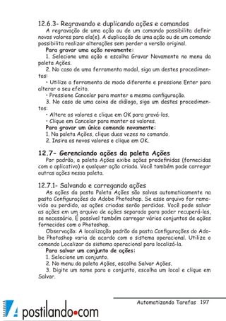 197
12.6.3- Regravando e duplicando ações e comandos
A regravação de uma ação ou de um comando possibilita definir
novos valores para ela(e). A duplicação de uma ação ou de um comando
possibilita realizar alterações sem perder a versão original.
Para gravar uma ação novamente:
1. Selecione uma ação e escolha Gravar Novamente no menu da
paleta Ações.
2. No caso de uma ferramenta modal, siga um destes procedimen-
tos:
• Utilize a ferramenta de modo diferente e pressione Enter para
alterar o seu efeito.
• Pressione Cancelar para manter a mesma configuração.
3. No caso de uma caixa de diálogo, siga um destes procedimen-
tos:
• Altere os valores e clique em OK para gravá-los.
• Clique em Cancelar para manter os valores.
Para gravar um único comando novamente:
1. Na paleta Ações, clique duas vezes no comando.
2. Insira os novos valores e clique em OK.
12.7- Gerenciando ações da paleta Ações
Por padrão, a paleta Ações exibe ações predefinidas (fornecidas
com o aplicativo) e qualquer ação criada. Você também pode carregar
outras ações nessa paleta.
12.7.1- Salvando e carregando ações
As ações da pasta Paleta Ações são salvas automaticamente na
pasta Configurações do Adobe Photoshop. Se esse arquivo for remo-
vido ou perdido, as ações criadas serão perdidas. Você pode salvar
as ações em um arquivo de ações separado para poder recuperá-las,
se necessário. É possível também carregar vários conjuntos de ações
fornecidos com o Photoshop.
Observação: A localização padrão da pasta Configurações do Ado-
be Photoshop varia de acordo com o sistema operacional. Utilize o
comando Localizar do sistema operacional para localizá-la.
Para salvar um conjunto de ações:
1. Selecione um conjunto.
2. No menu da paleta Ações, escolha Salvar Ações.
3. Digite um nome para o conjunto, escolha um local e clique em
Salvar.
Automatizando Tarefas
 