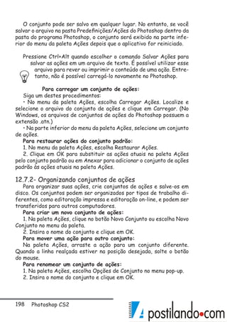 198 Photoshop CS2
O conjunto pode ser salvo em qualquer lugar. No entanto, se você
salvar o arquivo na pasta Predefinições/Ações do Photoshop dentro da
pasta do programa Photoshop, o conjunto será exibido na parte infe-
rior do menu da paleta Ações depois que o aplicativo for reiniciado.
Pressione Ctrl+Alt quando escolher o comando Salvar Ações para
salvar as ações em um arquivo de texto. É possível utilizar esse
arquivo para rever ou imprimir o conteúdo de uma ação. Entre-
tanto, não é possível carregá-lo novamente no Photoshop.
Para carregar um conjunto de ações:
Siga um destes procedimentos:
• No menu da paleta Ações, escolha Carregar Ações. Localize e
selecione o arquivo do conjunto de ações e clique em Carregar. (No
Windows, os arquivos de conjuntos de ações do Photoshop possuem a
extensão .atn.)
• Na parte inferior do menu da paleta Ações, selecione um conjunto
de ações.
Para restaurar ações do conjunto padrão:
1. No menu da paleta Ações, escolha Restaurar Ações.
2. Clique em OK para substituir as ações atuais na paleta Ações
pelo conjunto padrão ou em Anexar para adicionar o conjunto de ações
padrão às ações atuais na paleta Ações.
12.7.2- Organizando conjuntos de ações
Para organizar suas ações, crie conjuntos de ações e salve-os em
disco. Os conjuntos podem ser organizados por tipos de trabalho di-
ferentes, como editoração impressa e editoração on-line, e podem ser
transferidos para outros computadores.
Para criar um novo conjunto de ações:
1. Na paleta Ações, clique no botão Novo Conjunto ou escolha Novo
Conjunto no menu da paleta.
2. Insira o nome do conjunto e clique em OK.
Para mover uma ação para outro conjunto:
Na paleta Ações, arraste a ação para um conjunto diferente.
Quando a linha realçada estiver na posição desejada, solte o botão
do mouse.
Para renomear um conjunto de ações:
1. Na paleta Ações, escolha Opções de Conjunto no menu pop-up.
2. Insira o nome do conjunto e clique em OK.
 