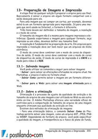 201
13- Preparação de Imagens e Impressão
A etapa final de qualquer edição é preparar o arquivo para uso final.
Basicamente é salvar o arquivo em algum formato compatível com a
saída desejada para ele.
Para uma imagem que vai compor um cartaz, por exemplo, devemos
salvá-la em um formato apropriado para impressão. Já para uma ima-
gem que será usada na Internet, o formato é diferente.
Três itens devem ser definidos: o tamanho da imagem, a resolução
e o modo de cores.
O tamanho da imagem não é o mesmo para imagens impressas e ele-
trônicas. Quando exportamos a imagem para qualquer formato, seja
impresso ou em vídeo, devemos definir seu tamanho final.
A resolução é fundamental na preparação da arte. Em arquivos para
impressão a resolução deve ser bem maior que um arquivos de mídia
eletrônica.
O modo de cores deve combinar com o modo de cores do disposi-
tivo de saída. O modo de cores deve combinar com o modo de cores
do dispositivo de saída. O modo de cores de impressão é o CMYK e o
modo para vídeo é o RGB.
13.1- Salvando imagens
Você pode utilizar os comandos a seguir para salvar imagens:
• Salvar: para salvar as alterações efetuadas no arquivo atual. No
Photoshop, o arquivo é salvo no formato atual.
• Salvar Como: permite salvar a imagem em um formato diferen-
te.
• Salvar para a Web: para salvar uma imagem otimizada para a
Web.
13.2- Sobre a otimização
Otimização é o processo de ajuste da qualidade de exibição e do
tamanho de arquivo de uma imagem a ser utilizada na Web ou em outra
mídia on-line. O Adobe Photoshop oferece uma variedade eficaz de
controles para a compactação do tamanho do arquivo de uma imagem
enquanto otimizam sua qualidade da exibição on-line.
Existem dois métodos de otimização de imagens:
• Para uma otimização básica, o comando Salvar Como do Pho-
toshop permite salvar uma imagem, como um arquivo GIF, JPEG, PNG
ou WBMP. Dependendo do formato do arquivo, você pode especificar
a qualidade da imagem, a transparência ou o fosco do plano de fundo,
Preparação de Imagens e Impressão
 