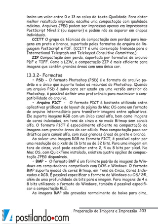 203
insira um valor entre 0 e 13 na caixa de texto Qualidade. Para obter
melhor resultado impresso, escolha uma compactação com qualidade
máxima. Arquivos JPEG podem ser impressos apenas em impressoras
PostScript Nível 2 (ou superior) e podem não se separar em chapas
individuais.
CCITT O grupo de técnicas de compactação sem perdas para ima-
gens em preto e branco, suportado pelos formatos de arquivo de lin-
guagem PostScript e PDF. (CCITT é uma abreviação francesa para o
International Telegraph and Telekeyed Consultive Committee.)
ZIP Compactação sem perda, suportada por formatos de arquivo
PDF e TIFF. Como a LZW, a compactação ZIP é mais eficiente para
imagens que contêm grandes áreas com uma única cor.
13.3.2- Formatos
• PSD - O formato Photoshop (PSD) é o formato de arquivo pa-
drão e o único que suporta todos os recursos do Photoshop. Quando
um arquivo PSD é salvo para ser usado em uma versão anterior do
Photoshop, é possível definir uma preferência para maximizar a com-
patibilidade do arquivo.
• Arquivo PICT - O formato PICT é bastante utilizado entre
aplicativos gráficos e de layout de página do Mac OS como um formato
de arquivo intermediário para transferir imagens entre aplicativos.
Ele suporta imagens RGB com um único canal alfa, bem como imagens
de cores indexadas, em tons de cinza e no modo Bitmap sem canais
alfa. O formato PICT é especialmente eficiente na compactação de
imagens com grandes áreas de cor sólida. Essa compactação pode ser
drástica para canais alfa, com suas grandes áreas de preto e branco.
Ao salvar uma imagem RGB no formato PICT, é possível optar por
uma resolução de pixels de 16 bits ou de 32 bits. Para uma imagem em
tons de cinza, você pode escolher entre 2, 4 ou 8 bits por pixel. No
Mac OS, com QuickTime instalado, existem quatro opções de compac-
tação JPEG disponíveis.
• BMP - O formato BMP é um formato padrão de imagens do Win-
dows em computadores compatíveis com DOS e Windows. O formato
BMP suporta modos de cores Bitmap, em Tons de Cinza, Cores Inde-
xadas e RGB. É possível especificar o formato do Windows ou OS/ 2®,
além de uma profundidade de bits para a imagem. Para imagens de 4 e
8 bits utilizando o formato do Windows, também é possível especifi-
car a compactação RLE.
As imagens BMP são gravadas normalmente de baixo para cima,
Preparação de Imagens e Impressão
 