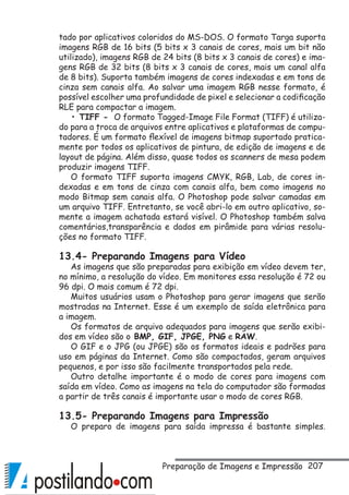 207
tado por aplicativos coloridos do MS-DOS. O formato Targa suporta
imagens RGB de 16 bits (5 bits x 3 canais de cores, mais um bit não
utilizado), imagens RGB de 24 bits (8 bits x 3 canais de cores) e ima-
gens RGB de 32 bits (8 bits x 3 canais de cores, mais um canal alfa
de 8 bits). Suporta também imagens de cores indexadas e em tons de
cinza sem canais alfa. Ao salvar uma imagem RGB nesse formato, é
possível escolher uma profundidade de pixel e selecionar a codificação
RLE para compactar a imagem.
• TIFF - O formato Tagged-Image File Format (TIFF) é utiliza-
do para a troca de arquivos entre aplicativos e plataformas de compu-
tadores. É um formato flexível de imagens bitmap suportado pratica-
mente por todos os aplicativos de pintura, de edição de imagens e de
layout de página. Além disso, quase todos os scanners de mesa podem
produzir imagens TIFF.
O formato TIFF suporta imagens CMYK, RGB, Lab, de cores in-
dexadas e em tons de cinza com canais alfa, bem como imagens no
modo Bitmap sem canais alfa. O Photoshop pode salvar camadas em
um arquivo TIFF. Entretanto, se você abri-lo em outro aplicativo, so-
mente a imagem achatada estará visível. O Photoshop também salva
comentários,transparência e dados em pirâmide para várias resolu-
ções no formato TIFF.
13.4- Preparando Imagens para Vídeo
As imagens que são preparadas para exibição em vídeo devem ter,
no mínimo, a resolução do vídeo. Em monitores essa resolução é 72 ou
96 dpi. O mais comum é 72 dpi.
Muitos usuários usam o Photoshop para gerar imagens que serão
mostradas na Internet. Esse é um exemplo de saída eletrônica para
a imagem.
Os formatos de arquivo adequados para imagens que serão exibi-
dos em vídeo são o BMP, GIF, JPGE, PNG e RAW.
O GIF e o JPG (ou JPGE) são os formatos ideais e padrões para
uso em páginas da Internet. Como são compactados, geram arquivos
pequenos, e por isso são facilmente transportados pela rede.
Outro detalhe importante é o modo de cores para imagens com
saída em vídeo. Como as imagens na tela do computador são formadas
a partir de três canais é importante usar o modo de cores RGB.
13.5- Preparando Imagens para Impressão
O preparo de imagens para saída impressa é bastante simples.
Preparação de Imagens e Impressão
 