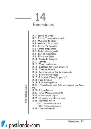 211
14
ExercíciosPhotoshopCS2
14.1 - Escala de Cinza
14.2 - Efeito Transparência oval
14.3 - Mudança de Cores
14.4 -Anúncio - 21 x 21 cm  
14.5 - Efeito TV Scanline
14.6 -Cartaz propaganda
14.7 - Folheto Propaganda
14.8 - Cartaz Tipografia
14.9 - Efeito Azulejos
14.10 - Fusão de Imagens
14.11 - Convite
14.12 - Texto em Relevo
14.13 - Destacar texto em uma foto
14.14 - Textura Matrix
14.15 - Fazendo um cartaz de procurado
14.16 - Efeito de Vibração
14.17 - Efeito de Vibração, parte 2
14.18- Fogo Simples
14.19 - Efeito Congelando
14.20 - Transforme uma foto ou imagem em Dese-
nho
14.21 - Efeito Dourar
14.22 - Criar Máscara de Corte
14.23 - Colorização Digital
14.24 - O mundo a preto e branco
14.25 - Editando Fotos
14.25.1 - Tratamento de Rosto
14.25.2 - Tratamento Corporal
14.26 - Texto Cromado
Exercicios
 