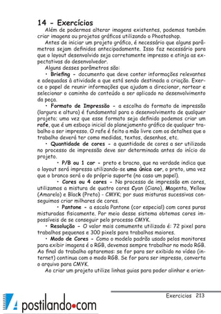 213
14 - Exercícios
Além de podermos alterar imagens existentes, podemos também
criar imagens ou projetos gráficos utilizando o Phostoshop.
Antes de iniciar um projeto gráfico, é necessário que alguns parâ-
metros sejam definidos antecipadamente. Isso faz necessário para
que o layout desenvolvido seja corretamente impresso e atinja as ex-
pectativas do desenvolvedor.
Alguns desses parâmetros são:
• Briefing - documento que deve conter informações relevantes
e adequadas à atividade a que está sendo destinada a criação. Exer-
ce o papel de reunir informações que ajudam a direcionar, nortear e
selecionar o caminho do conteúdo a ser aplicado no desenvolvimento
da peça.
• Formato de Impressão - a escolha do formato de impressão
(largura e altura) é fundamental para o desenvolvimento de qualquer
projeto; uma vez que esse formato seja definido podemos criar um
rafe, que é um esboço inicial do planejamento gráfico de qualquer tra-
balho a ser impresso. O rafe é feito a mão livre com os detalhes que o
trabalho deverá ter como medidas, textos, desenhos, etc.
• Quantidade de cores - a quantidade de cores a ser utilizada
no processo de impressão deve ser determinada antes do início do
projeto.
	 • P/B ou 1 cor - preto e bracno, que na verdade indica que
o layout será impresso utilizando-se uma única cor, o preto, uma vez
que o branco será o do próprio suporte (no caso um papel).
	 • Cores ou 4 cores - No processo de impressão em cores,
utilizamos a mistura de quatro cores Cyan (Ciano), Magenta, Yellow
(Amarelo) e Black (Preto) - CMYK; por suas misturas sucessivas con-
seguimos criar milhares de cores.
	 • Pantone - a escala Pantone (cor especial) com cores puras
misturadas fisicamente. Por meio desse sistema obtemos cores im-
possíveis de se conseguir pelo processo CMYK.
• Resolução - O valor mais comumente utilizado é: 72 pixel para
trabalhos pequenos e 300 pixels para trabalhos maiores.
• Modo de Cores - Como o modelo padrão usado pelos monitores
para exibir imagens é o RGB, devemos sempre trabalhar no modo RGB.
Ao final do trabalho optaremos: se for para ser exibido no vídeo (in-
ternet) continua com o modo RGB. Se for para ser impresso, converta
o arquivo para CMYK.
Ao criar um projeto utilize linhas guias para poder alinhar e orien-
Exercicios
 