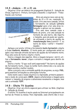 216 Photoshop CS2
14.4 -Anúncio - 21 x 21 cm
Objetivo: Criar um anúncio de propaganda (Capítulo 5 - Seleção de
Áreas, Capítulo 6 - Pintura, Correção e Desenho e Capítulo 8 - Traba-
lhando com textos)
Abra um arquivo novo com as me-
didas de 21 x 21 cm, resolução 72
pixels. Crie uma nova camada, utilize
a ferramenta de seleção Letreiro
Retangular para criar uma área re-
tangular e aplicar cor na camada.
Crie uma nova camada como o
nome de preto, crie uma seleção no
formato de uma barra, não importa
o tamanho, pois ela pode ser ajusta-
da utilizando a barra de opções da
transformação livre (control + T ou
barra de menu  editar  transfor-
mação).
Aplique a cor preto. Utilize a ferramenta texto horizontal e digite
a frase Conforto Absoluto. O texto pode ser configurado antes ou
após a sua inserção através da barra de opções da ferramenta texto.
Faça uma caixa de texto e digite o texto.
Insira a imagem dos sapatos. Abra a imagem (arquivo  abrir), uti-
lize a ferramenta mover, clique e arraste a imagem para dentro do
arquivo.
Insira o texto: “O que você está esperando?” Na barra de opções
da ferramenta texto, clique no botão texto distorcido e na caixa de
diálogos escolha o melhor modelo.
Salve o projeto com a extensão padrão do programa, ou seja, PSD,
para possíveis utilizações ou alterações futuras.
Como neste caso o nosso objetivo é a impressão, primeiro passare-
mos o modo de cores para CMYK, depois achataremos a imagem para
reduzir o tamanho do arquivo e salvaremos novamente a imagem, mas
com a extensão TIFF.
14.5 - Efeito TV Scanline
Objetivo: Criar um efeito especial para utilizar na Web. (Capítulo
5 - Seleção de Áreas)
O efeito TV Scanline é muito usado na Internet principalmente em
barras de títulos ou menus. Para impressão, esse efeito não é reco-
 