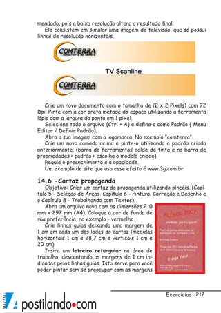 217
mendado, pois a baixa resolução altera o resultado final.
Ele consistem em simular uma imagem de televisão, que só possui
linhas de resolução horizontais.
Crie um novo documento com o tamanho de (2 x 2 Pixels) com 72
Dpi. Pinte com a cor preta metade do espaço utilizando a ferramenta
lápis com a largura da ponta em 1 pixel.
Selecione todo o arquivo (Ctrl + A) e defina-o como Padrão ( Menu
Editar / Definir Padrão).
Abra a sua imagem com a logomarca. No exemplo “comterra”.
Crie um novo camada acima e pinte-o utilizando a padrão criada
anteriormente. (barra de ferramentas balde de tinta e na barra de
propriedades  padrão  escolha o modelo criado)
Regule o preenchimento e a opacidade.
Um exemplo de site que usa esse efeito é www.3g.com.br
14.6 -Cartaz propaganda
Objetivo: Criar um cartaz de propaganda utilizando pincéis. (Capí-
tulo 5 - Seleção de Áreas, Capítulo 6 - Pintura, Correção e Desenho e
o Capítulo 8 - Trabalhando com Textos).
Abra um arquivo novo com as dimensões 210
mm x 297 mm (A4). Coloque a cor de fundo de
sua preferência, no exemplo - vermelho.
Crie linhas guias deixando uma margem de
1 cm em cada um dos lados do cartaz (medidas
horizontais 1 cm e 28,7 cm e verticais 1 cm e
20 cm).
Insira um letreiro retangular na área de
trabalho, descontando as margens de 1 cm in-
dicadas pelas linhas guias. Isto serve para você
poder pintar sem se preocupar com as margens
Exercicios
 