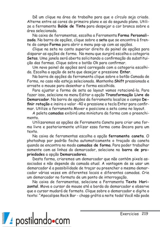 219
Dê um clique na área de trabalho para que o círculo seja criado.
Alterne entre as cores do primeiro plano e as do segundo plano. Utili-
ze a ferramenta Balde de Tinta para despejar a cor branca sobre a
área selecionada.
Na caixa de ferramentas, escolha a Ferramenta Forma Personali-
zada. Na barra de opções, clique sobre a seta que se encontra à fren-
te do campo Forma para abrir o menu pop-up com as opções.
Clique na seta no canto superior direito do painel de opções para
disparar as opções de forma. No menu que surgirá escolha a categoria
Setas. Uma janela será aberta solicitando a confirmação da substitui-
ção das formas. Clique sobre o botão Ok para confirmar.
Um novo painel de opções será carregado com a categoria escolhi-
da. Escolha a opção de seta que desejar e pressione Enter.
Na barra de opções da ferramenta clique sobre o botão Camada de
Forma, no caso não esteja selecionada. Mantenha Shift pressionada e
arraste o mouse para desenhar a forma escolhida.
Para ajustar a forma de seta ao layout vamos rotacioná-la. Para
fazer isso, selecione no menu Editar a opção Transformação Livre do
Demarcador. Na barra de opções da ferramenta localize o campo De-
finir rotação e insira o valor -40 e pressione a tecla Enter para confir-
mar. Utilize a ferramenta Mover e posicione a seta como no layout.
A paleta camadas exibirá uma miniatura da forma com o preenchi-
mento.
Utilizaremos as opções de Ferramenta Caneta para criar uma for-
ma livre e posteriormente utilizar essa forma como âncora para um
texto.
Na caixa de ferramentas escolha a opção ferramenta caneta. O
photoshop por padrão fecha automaticamente o traçado da caneta
quando se encontra no modo camadas de forma. Para poder trabalhar
somente com as linhas do demarcador, selecione na barra de pro-
priedades a opção Demarcadores.
Desta forma, criaremos um demarcador que não contém pixels as-
sociados e não depende da camada atual. A vantagem de se usar um
demarcador é a possibilidade de traçar ou preencher o mesmo demar-
cador várias vezes em diferentes locais e diferentes camadas. Crie
um demarcador no formato de um ponto de interrogação.
Na caixa de ferramentas, selecione a Ferramenta Texto Hori-
zontal. Mova o cursor do mouse até a borda do demarcador e observe
que o cursor mudará de formato. Clique sobre o demarcador e digite o
texto: “Apocalipse Rock Bar - chopp grátis a noite toda! Você não pode
Exercicios
 