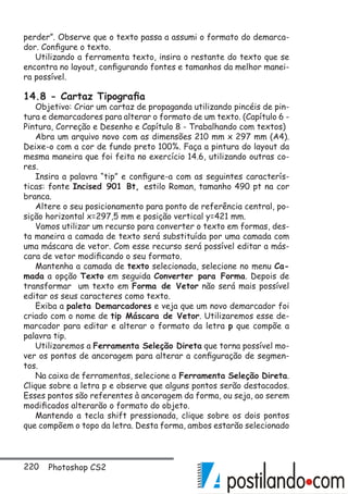 220 Photoshop CS2
perder”. Observe que o texto passa a assumi o formato do demarca-
dor. Configure o texto.
Utilizando a ferramenta texto, insira o restante do texto que se
encontra no layout, configurando fontes e tamanhos da melhor manei-
ra possível.
14.8 - Cartaz Tipografia
Objetivo: Criar um cartaz de propaganda utilizando pincéis de pin-
tura e demarcadores para alterar o formato de um texto. (Capítulo 6 -
Pintura, Correção e Desenho e Capítulo 8 - Trabalhando com textos)
Abra um arquivo novo com as dimensões 210 mm x 297 mm (A4).
Deixe-o com a cor de fundo preto 100%. Faça a pintura do layout da
mesma maneira que foi feita no exercício 14.6, utilizando outras co-
res.
Insira a palavra “tip” e configure-a com as seguintes caracterís-
ticas: fonte Incised 901 Bt, estilo Roman, tamanho 490 pt na cor
branca.
Altere o seu posicionamento para ponto de referência central, po-
sição horizontal x=297,5 mm e posição vertical y=421 mm.
Vamos utilizar um recurso para converter o texto em formas, des-
ta maneira a camada de texto será substituída por uma camada com
uma máscara de vetor. Com esse recurso será possível editar a más-
cara de vetor modificando o seu formato.
Mantenha a camada de texto selecionada, selecione no menu Ca-
mada a opção Texto em seguida Converter para Forma. Depois de
transformar um texto em Forma de Vetor não será mais possível
editar os seus caracteres como texto.
Exiba a paleta Demarcadores e veja que um novo demarcador foi
criado com o nome de tip Máscara de Vetor. Utilizaremos esse de-
marcador para editar e alterar o formato da letra p que compõe a
palavra tip.
Utilizaremos a Ferramenta Seleção Direta que torna possível mo-
ver os pontos de ancoragem para alterar a configuração de segmen-
tos.
Na caixa de ferramentas, selecione a Ferramenta Seleção Direta.
Clique sobre a letra p e observe que alguns pontos serão destacados.
Esses pontos são referentes à ancoragem da forma, ou seja, ao serem
modificados alterarão o formato do objeto.
Mantendo a tecla shift pressionada, clique sobre os dois pontos
que compõem o topo da letra. Desta forma, ambos estarão selecionado
 