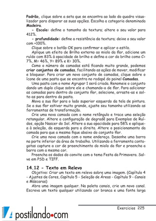 225
Padrão, clique sobre a seta que se encontra ao lado do quadro visua-
lizador para disparar as suas opções. Escolha a categoria denominada
Madeira.
- Escala: define o tamanho da textura; altere o seu valor para
412%.
- profundidade: define a resistência da textura; deixe o seu valor
com +100%.
Clique sobre o botão OK para confirmar e aplicar o estilo.
Aplique um efeito de Brilho externo ao miolo da flor, adicione um
ruído com 83% à opacidade de brilho e defina a cor do brilho como C=
7%, M= 46%, Y= 89% e K= 30%.
Como o número de camadas está ficando muito grande, podemos
criar conjuntos de camadas, facilitando as ações de mover, modificar
e bloquear. Para criar um novo conjunto de camadas, clique sobre o
ícone de uma pasta que se encontra no rodapé do painel Camadas.
Uma pasta com o nome Agrupar 1 será criada. Renomeie o conjunto
dando um duplo clique sobre ele e chamando-o de flor. Para adicionar
as camadas para dentro do conjunto flor, selecione, arraste-as e sol-
te-as para dentro da pasta.
Mova a sua flor para o lado superior esquerdo da tela de pintura.
Se a sua flor estiver muito grande, ajuste seu tamanho utilizando as
ferramentas de transformação.
Crie uma nova camada com o nome retângulo e trace uma seleção
retangular. Altere a configuração de degradê para Exemplos de Ruí-
dos, opção Nascer do Sol. Altere a sua opacidade para 58% e aplique-
a à seleção, da esquerda para a direita. Altere o posicionamento da
camada para que a mesma fique abaixo do conjunto flor.
Crie uma nova camada com o nome endereço. Desenhe uma barra
na parte inferior da área de trabalho. Utilizando a ferramenta conta-
gotas capture a cor de preenchimento do miolo da flor e preencha a
barra com a mesma cor.
Preencha os dados do convite com o tema Festa da Primavera. Sal-
ve em PSD e TIFF.
14.12 - Texto em Relevo
Objetivo: Criar um texto em relevo sobre uma imagem. (Capítulo 4
- Ajustes de Cores, Capítulo 5 - Seleção de Áreas - Capítulo 9 - Canais
e Máscaras)
Abra uma imagem qualquer. Na paleta canais, crie um novo canal.
Escreva um texto qualquer utilizando cor branca e uma fonte larga
Exercicios
 