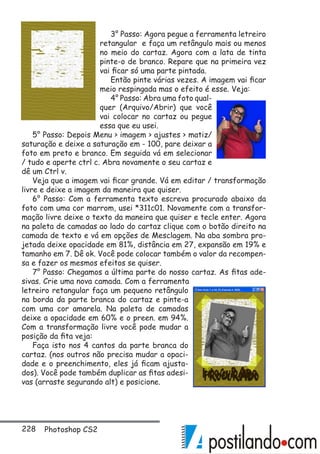 228 Photoshop CS2
3° Passo: Agora pegue a ferramenta letreiro
retangular e faça um retângulo mais ou menos
no meio do cartaz. Agora com a lata de tinta
pinte-o de branco. Repare que na primeira vez
vai ficar só uma parte pintada.
Então pinte várias vezes. A imagem vai ficar
meio respingada mas o efeito é esse. Veja:
4° Passo: Abra uma foto qual-
quer (Arquivo/Abrir) que você
vai colocar no cartaz ou pegue
essa que eu usei.
5° Passo: Depois Menu  imagem  ajustes  matiz/
saturação e deixe a saturação em - 100, pare deixar a
foto em preto e branco. Em seguida vá em selecionar
/ tudo e aperte ctrl c. Abra novamente o seu cartaz e
dê um Ctrl v.
Veja que a imagem vai ficar grande. Vá em editar / transformação
livre e deixe a imagem da maneira que quiser.
6° Passo: Com a ferramenta texto escreva procurado abaixo da
foto com uma cor marrom, usei *311c01. Novamente com a transfor-
mação livre deixe o texto da maneira que quiser e tecle enter. Agora
na paleta de camadas ao lado do cartaz clique com o botão direito na
camada de texto e vá em opções de Mesclagem. Na aba sombra pro-
jetada deixe opacidade em 81%, distância em 27, expansão em 19% e
tamanho em 7. Dê ok. Você pode colocar também o valor da recompen-
sa e fazer os mesmos efeitos se quiser.
7° Passo: Chegamos a última parte do nosso cartaz. As fitas ade-
sivas. Crie uma nova camada. Com a ferramenta
letreiro retangular faça um pequeno retângulo
na borda da parte branca do cartaz e pinte-a
com uma cor amarela. Na paleta de camadas
deixe a opacidade em 60% e o preen. em 94%.
Com a transformação livre você pode mudar a
posição da fita veja:
Faça isto nos 4 cantos da parte branca do
cartaz. (nos outros não precisa mudar a opaci-
dade e o preenchimento, eles já ficam ajusta-
dos). Você pode também duplicar as fitas adesi-
vas (arraste segurando alt) e posicione.
 
