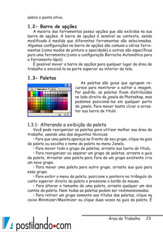 23
sobre o ponto ativo.
1.2- Barra de opções
A maioria das ferramentas possui opções que são exibidas na sua
barra de opções. A barra de opções é sensível ao contexto, sendo
modificada à medida que diferentes ferramentas são selecionadas.
Algumas configurações na barra de opções são comuns a várias ferra-
mentas (como modos de pintura e opacidade) e outras são específicas
para uma ferramenta (como a configuração Borracha Automática para
a ferramenta lápis).
É possível mover a barra de opções para qualquer lugar da área de
trabalho e encaixá-la na parte superior ou inferior da tela.
1.3- Paletas
As paletas são guias que agrupam re-
cursos para monitorar e editar a imagem.
Por padrão, as paletas ficam distribuídas
no lado direito da janela do Photoshop, mas
podemos posicioná-las em qualquer parte
da janela. Para mover basta clicar e arras-
tar sua barra de titulo .
1.3.1- Alterando a exibição da paleta
Você pode reorganizar as paletas para utilizar melhor sua área de
trabalho, usando uma das seguintes técnicas:
• Para que uma paleta apareça na frente de seu grupo, clique na guia
da paleta ou escolha o nome da paleta no menu Janela.
• Para mover todo o grupo de paletas, arraste sua barra de título.
• Para reorganizar ou separar um grupo de paletas, arraste a guia
da paleta. Arrastar uma paleta para fora de um grupo existente cria
um novo grupo.
• Para mover uma paleta para outro grupo, arraste sua guia para
esse grupo.
• Para exibir o menu da paleta, posicione o ponteiro no triângulo do
canto superior direito da paleta e pressione o botão do mouse.
• Para alterar o tamanho de uma paleta, arraste qualquer um dos
cantos da paleta. Nem todas as paletas podem ser redimensionadas.
• Para retrair um grupo somente aos títulos das paletas, clique na
caixa Minimizar/Maximizar ou clique duas vezes na guia da paleta. É
Área de Trabalho
 