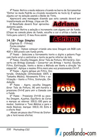 230 Photoshop CS2
4º Passo: Retire o modo máscara clicando na barra de ferramentas
“Editar no modo Padrão ou clicando novamente na tecla Q. E aplique
alguma cor na seleção usando o Balde de Tinta.
Aparecerá uma mensagem dizendo que esta camada deverá ser
transformada em Bitmap, clique em Ok.
O Resultado deverá ficar aproxima-
damente assim.
5º Passo: Retire a seleção e incremente com alguma cor de fundo.
(Clique na camada plano de fundo, escolha a cor e utiliza o balde de
tinta para colorir). O meu ficou assim:
14.18- Fogo Simples
(Capítulo 11 - Filtros)
Forma simples:
1º Passo - Vamos começar criando uma nova Imagem em RGB com
400 x 300 pixels com fundo preto.
2º Passo - Selecione a ferramenta texto e digite a palavra Fogo
com fonte arial e centralize o texto na parte inferior da tela.
3º Passo- Escolha Imagem, Girar Tela de Pintura, 90 Horário. Con-
verta em Bitmap (Camada  Converter em Bitmap  texto). Escolha
Filtro, Estilização, Vento e deixe o Método em Vento e direção “da
esquerda”. Aplique o mesmo filtro mais uma vez pressionando Ctrl+F.
4º Passo - Agora aplique um Filtro, Dis-
torção, Ondulação (Intensidade 100% e
Tamanho Médio). Novamente Filtro  es-
tilização  Vento e Filtro, Distorção, On-
dulação.
5º Passo - Agora, escolha Imagem,
Girar Tela de Pintura, 90 anti-horário e
pressione Ctrl+E para unir a Camada com
o fundo.
6º Passo - Pressione Ctrl+B ou esco-
lha Imagem, Ajustes, Equilíbrio de Cores
e marque os valores: 100,0,-100 para os
modos: Sombras e Tons Médios e para o
modo Realces, marque: 100,0,-10. Este é
o efeito final:
Abuse um pouco dos Filtros de Distor-
ção e terá novos efeitos.
 