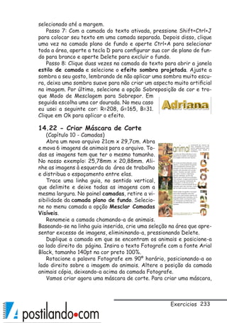 233Exercicios
selecionado até a margem.
Passo 7: Com a camada do texto ativada, pressione Shift+Ctrl+J
para colocar seu texto em uma camada separada. Depois disso, clique
uma vez na camada plano de fundo e aperte Ctrl+A para selecionar
toda a área, aperte a tecla D para configurar sua cor de plano de fun-
do para branco e aperte Delete para excluir o fundo.
Passo 8: Clique duas vezes na camada do texto para abrir a janela
estilo de camada e selecione o efeito sombra projetada. Ajuste a
sombra a seu gosto, lembrando de não aplicar uma sombra muito escu-
ra, deixa uma sombra suave para não criar um aspecto muito artificial
na imagem. Por último, selecione a opção Sobreposição de cor e tro-
que Modo de Mesclagem para Sobrepor. Em
seguida escolha uma cor dourada. No meu caso
eu usei a seguinte cor: R=208, G=165, B=31.
Clique em Ok para aplicar o efeito.
14.22 - Criar Máscara de Corte
(Capítulo 10 - Camadas)
Abra um novo arquivo 21cm x 29,7cm. Abra
e mova 6 imagens de animais para o arquivo. To-
das as imagens tem que ter o mesmo tamanho.
No nosso exemplo: 25,78mm x 20,88mm. Ali-
nhe as imagens à esquerda da área de trabalho
e distribua o espaçamento entre elas.
Trace uma linha guia, no sentido vertical,
que delimite e deixe todas as imagens com a
mesma largura. No painel camadas, retire a vi-
sibilidade da camada plano de fundo. Selecio-
ne no menu camada a opção Mesclar Camadas
Visíveis.
Renomeie a camada chamando-a de animais.
Baseando-se na linha guia inserida, crie uma seleção na área que apre-
sentar excesso de imagens, elimininando-a, pressionando Delete.
Duplique a camada em que se encontram os animais e posicione-a
ao lado direito da página. Insira o texto Fotografe com a fonte Arial
Black, tamanho 140pt na cor preto 100%.
Rotacione a palavra Fotografe em 90º horário, posicionando-a ao
lado direito sobre a imagem do animais. Altere a posição da camada
animais cópia, deixando-a acima da camada Fotografe.
Vamos criar agora uma máscara de corte. Para criar uma máscara,
 