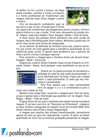 235
ta melhor se for a preto e branco. Ao longo
deste exemplo, veremos a forma corriqueira
e a forma profissional de transformar uma
imagem colorida numa ótima imagem a preto
e branco.
Crie um documento exatamente igual ao
que abriu e que irá ser utilizado para a forma
corriqueira de transformar uma imagem para preto e branco. Utilize a
paleta Historico e use o botão “Criar novo documento do estado atu-
al”. Depois, nada mais simples. Faça: Imagem  Modo  Tons de Cinza
A maior parte das pessoas ficará satisfeita com esta versão da
imagem, mas o Photoshop pode fazer melhor. Minimize a janela que irá
servir mais tarde como termo de comparação.
Se se lembrar da definição do formato cores Lab, poderá consta-
tar que existe um canal apenas para a luminância (quantidade de luz
reflectida pelas cores). É apenas este parâmetro que a película de
filme a preto e branco consegue capturar.
Para converter a imagem para o formato Cores Lab deverá fazer:
Imagem  Modo  Cores Lab.
Inspecione a paleta Canais fazendo clique na sua etiqueta ou utili-
zando Janela  Canais. Será qualquer coisa semelhante ao que se se-
gue:
Poderá ver na janela principal do documento o
conteúdo de cada um dos canais (Luminosidade, a
ou b), bastando para tal fazer clique com o mouse
sobre o canal pretendido. O canal que nos inte-
ressa é Luminosidade.
Para ficar apenas com o canal Luminosidade
terá de apagar o a e o b arrastando-os para o
ícone com o balde do lixo.
Bastará como etapa final, converter a imagem para Tons de Cinza,
já que é apenas essa a informação que podemos ver na imagem. Faça:
Image,  Modo  Tons de Cinza.
É agora altura de ver qual o resultado das nossas teorias na própria
imagem. É um bom exercício de “Descubra as Diferenças”, comparar
as duas versões conseguidas da imagem inicial em formato RGB. Esta
última resultou mais nítida e menos empastelada.
A imagem que resultou das últimas transformações, necessitaria
apenas de uma cor para ser reproduzida: o preto. A maior ou menor
quantidade de tinta faz as diversas gradações presentes na imagem.
Exercicios
 