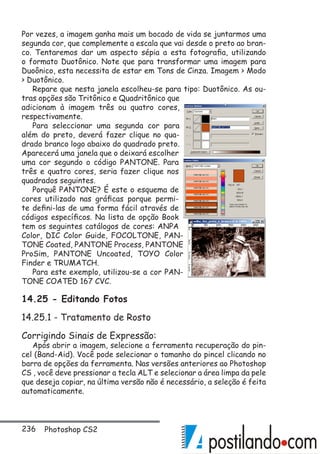 236 Photoshop CS2
Por vezes, a imagem ganha mais um bocado de vida se juntarmos uma
segunda cor, que complemente a escala que vai desde o preto ao bran-
co. Tentaremos dar um aspecto sépia a esta fotografia, utilizando
o formato Duotônico. Note que para transformar uma imagem para
Duoônico, esta necessita de estar em Tons de Cinza. Imagem  Modo
 Duotônico.
Repare que nesta janela escolheu-se para tipo: Duotônico. As ou-
tras opções são Tritônico e Quadritônico que
adicionam à imagem três ou quatro cores,
respectivamente.
Para seleccionar uma segunda cor para
além do preto, deverá fazer clique no qua-
drado branco logo abaixo do quadrado preto.
Aparecerá uma janela que o deixará escolher
uma cor segundo o código PANTONE. Para
três e quatro cores, seria fazer clique nos
quadrados seguintes.
Porquê PANTONE? É este o esquema de
cores utilizado nas gráficas porque permi-
te defini-las de uma forma fácil através de
códigos específicos. Na lista de opção Book
tem os seguintes catálogos de cores: ANPA
Color, DIC Color Guide, FOCOLTONE, PAN-
TONE Coated, PANTONE Process, PANTONE
ProSim, PANTONE Uncoated, TOYO Color
Finder e TRUMATCH.
Para este exemplo, utilizou-se a cor PAN-
TONE COATED 167 CVC.
14.25 - Editando Fotos
14.25.1 - Tratamento de Rosto
Corrigindo Sinais de Expressão:
Após abrir a imagem, selecione a ferramenta recuperação do pin-
cel (Band-Aid). Você pode selecionar o tamanho do pincel clicando no
barra de opções da ferramenta. Nas versões anteriores ao Photoshop
CS , você deve pressionar a tecla ALT e selecionar a área limpa da pele
que deseja copiar, na última versão não é necessário, a seleção é feita
automaticamente.
 