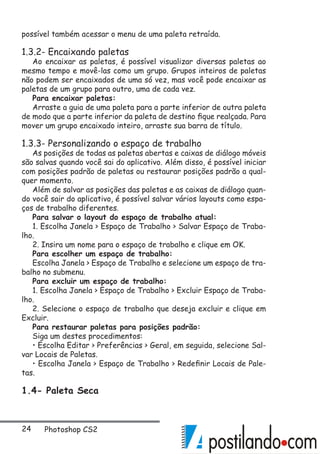 24 Photoshop CS2
possível também acessar o menu de uma paleta retraída.
1.3.2- Encaixando paletas
Ao encaixar as paletas, é possível visualizar diversas paletas ao
mesmo tempo e movê-las como um grupo. Grupos inteiros de paletas
não podem ser encaixados de uma só vez, mas você pode encaixar as
paletas de um grupo para outro, uma de cada vez.
Para encaixar paletas:
Arraste a guia de uma paleta para a parte inferior de outra paleta
de modo que a parte inferior da paleta de destino fique realçada. Para
mover um grupo encaixado inteiro, arraste sua barra de título.
1.3.3- Personalizando o espaço de trabalho
As posições de todas as paletas abertas e caixas de diálogo móveis
são salvas quando você sai do aplicativo. Além disso, é possível iniciar
com posições padrão de paletas ou restaurar posições padrão a qual-
quer momento.
Além de salvar as posições das paletas e as caixas de diálogo quan-
do você sair do aplicativo, é possível salvar vários layouts como espa-
ços de trabalho diferentes.
Para salvar o layout do espaço de trabalho atual:
1. Escolha Janela  Espaço de Trabalho  Salvar Espaço de Traba-
lho.
2. Insira um nome para o espaço de trabalho e clique em OK.
Para escolher um espaço de trabalho:
Escolha Janela  Espaço de Trabalho e selecione um espaço de tra-
balho no submenu.
Para excluir um espaço de trabalho:
1. Escolha Janela  Espaço de Trabalho  Excluir Espaço de Traba-
lho.
2. Selecione o espaço de trabalho que deseja excluir e clique em
Excluir.
Para restaurar paletas para posições padrão:
Siga um destes procedimentos:
• Escolha Editar  Preferências  Geral, em seguida, selecione Sal-
var Locais de Paletas.
• Escolha Janela  Espaço de Trabalho  Redefinir Locais de Pale-
tas.
1.4- Paleta Seca
 