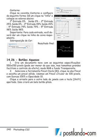 240 Photoshop CS2
Contorno:
Clique na caixinha Contorno e configure
da seguinte forma: Dê um clique na “linha” e
coloque os valores abaixo:
1º Entrada 0% Saída 0% - 2º Entrada
25% Saída 0% - 3º Entrada 49% Saída 20%
- 4º Entrada 79% Saída 79% - 5º Entrada
98% Saída 98%
Importante: Para cada entrada, você de-
verá dar um clique na linha da caixa mape-
amento.
Sobreposição de Cor:
Resultado final:
14.26 - Botões Aquosos
1.	 Crie um documento novo com as seguintes especificações:
550x250 pixels (pode ser menor do que isso, mas tamanhos grandes
facilitam o controle do efeito), modo RGB e fundo Transparente.
2.	 Selecione a ferramenta Pincel (tecla [B]), clique na aba Pincel
e escolha um pincel sólido. Usamos um Pincel circular de 100 pixels,
com Dureza 100% e Opacidade 10.
Clique e arraste para o outro lado da janela com a tecla [Shift]
apertada. Isso criará um belo botão-pílula.
 