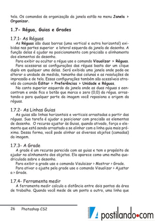 26 Photoshop CS2
tela. Os comandos de organização da janela estão no menu Janela 
Organizar.
1.7- Régua, Guias e Grades
1.7.1- As Réguas
As Réguas são duas barras (uma vertical e outra horizontal) exi-
bidas nas partes superior e lateral esquerda da janela de desenho. A
função delas é ajudar no posicionamento com precisão o alinhamento
dos elementos do desenho.
Para exibir ou ocultar a régua use o comando Visualizar  Réguas.
Para acessaras as configurações das réguas basta dar um clique
duplo em qualquer uma delas. Será exibida uma janela onde pode-se
alterar a unidade de medida, tamanho das colunas e as resoluções de
impressão e de tela. Essas configurações também são acessíveis atra-
vés do comando Editar  Preferências  Unidade e Réguas.
No canto superior esquerdo da janela onde as duas réguas s een-
contram e onde fica o botão que marca o zero (0,0) da régua. arras-
tando-o para qualquer parte da imagem você reposiona a origem da
réguas.
1.7.2- As Linhas Guias
As guias são linhas horizontais e verticais arrastadas a partir das
réguas. Sua tarefa é ajudar a posicionar com precisão os elementos
de desenho. O recurso ajustar às Guias, quando ativado, força o ele-
mento que está sendo arrastado a se alinhar com a linha guia mais pró-
xima. Dessa forma, você pode alinhar os diversos objetos (camadas)
da imagem.
1.7.3- A Grade
A grade é um recurso parecido com as guias e tem o propósito de
ajudar no alinhamento dos objetos. Ela aparece como uma malha qua-
driculada sobre o desenho.
Para exibir a grade use o comando Visulaizar  Mostrar  Grade.
Para ativar o ajuste pela grade use o comando Visualizar  Ajustar
a  Grade.
1.7.4- Ferramenta medir
A ferramenta medir calcula a distância entre dois pontos da área
de trabalho. Quando você mede de um ponto a outro, uma linha que
 