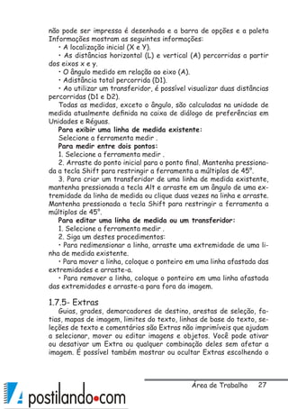 27
não pode ser impressa é desenhada e a barra de opções e a paleta
Informações mostram as seguintes informações:
• A localização inicial (X e Y).
• As distâncias horizontal (L) e vertical (A) percorridas a partir
dos eixos x e y.
• O ângulo medido em relação ao eixo (A).
• Adistância total percorrida (D1).
• Ao utilizar um transferidor, é possível visualizar duas distâncias
percorridas (D1 e D2).
Todas as medidas, exceto o ângulo, são calculadas na unidade de
medida atualmente definida na caixa de diálogo de preferências em
Unidades e Réguas.
Para exibir uma linha de medida existente:
Selecione a ferramenta medir .
Para medir entre dois pontos:
1. Selecione a ferramenta medir .
2. Arraste do ponto inicial para o ponto final. Mantenha pressiona-
da a tecla Shift para restringir a ferramenta a múltiplos de 45°.
3. Para criar um transferidor de uma linha de medida existente,
mantenha pressionada a tecla Alt e arraste em um ângulo de uma ex-
tremidade da linha de medida ou clique duas vezes na linha e arraste.
Mantenha pressionada a tecla Shift para restringir a ferramenta a
múltiplos de 45°.
Para editar uma linha de medida ou um transferidor:
1. Selecione a ferramenta medir .
2. Siga um destes procedimentos:
• Para redimensionar a linha, arraste uma extremidade de uma li-
nha de medida existente.
• Para mover a linha, coloque o ponteiro em uma linha afastada das
extremidades e arraste-a.
• Para remover a linha, coloque o ponteiro em uma linha afastada
das extremidades e arraste-a para fora da imagem.
1.7.5- Extras
Guias, grades, demarcadores de destino, arestas de seleção, fa-
tias, mapas de imagem, limites do texto, linhas de base do texto, se-
leções de texto e comentários são Extras não imprimíveis que ajudam
a selecionar, mover ou editar imagens e objetos. Você pode ativar
ou desativar um Extra ou qualquer combinação deles sem afetar a
imagem. É possível também mostrar ou ocultar Extras escolhendo o
Área de Trabalho
 