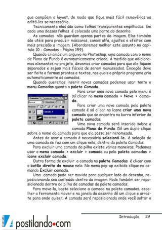 29
que compôem o layout, de modo que fique mais fácil removê-los ou
editá-los se necessário.
Tecnicamente elas são como folhas transparentes empilhadas. Em
cada uma dessas folhas é colocada uma parte do desenho.
As camadas não guardam apenas partes da imagem. Elas também
são utéis para produzir máscaras, canais alfa, ajustes e efeitos com
mais precisão a imagem. (Abordaremos melhor este assunto no capí-
tulo 10 - Camadas - Página 159).
Quando criamos um arquivo no Photoshop, uma camada com o nome
de Plano de Fundo é automaticamente criada. À medida que adiciona-
mos elementos no projeto, devemos criar camadas para que ele fiquem
separados e sejam mais fáceis de serem manuseados. Exceção deve
ser feita a formas prontas e textos, nos quais o próprio programa cria
automaticamente as camadas.
Quando queremos inserir novas camadas podemos usar tanto o
menu Camadas quanto a paleta Camada.
Para criar uma nova camada pelo menu é
só clicar no menu camada  Nova  cama-
da.
Para criar uma nova camada pela paleta
camada é só clicar no ícone criar uma nova
camada que se encontra na barra inferior da
paleta camadas.
Uma nova camada será inserida sobre a
camada Plano de Fundo. Dê um duplo clique
sobre o nome da camada para que ela possa ser renomeada.
Antes de usar a camada é necessário selecioná-la. A seleção de
uma camada se faz com um clique nela, dentro da paleta Camadas.
Para excluir uma camada da pilha existe várias maneiras. Podemos
usar o menu camada  excluir  camada ou pela paleta camadas 
ícone excluir camada.
Outra forma de excluir a camada na paleta Camadas é clicar com
o botão direito do mouse nela. No menu pop-up exibido clique no co-
mando Excluir camada.
Uma camada pode ser movida para qualquer lado do desenho, re-
posicionando seu conteúdo dentro da imagem. Pode também ser repo-
sicionada dentro da pilha de camadas da paleta camadas.
Para move-la, basta selecione a camada na paleta camadas. esco-
lher a ferramenta mover e na janela do desenho dê um clique e arras-
te para onde quiser. A camada será reposicionada onde você soltar o
Introdução
 