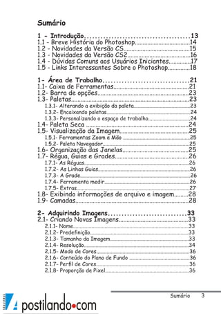 Sumário
1 - Introdução.......................................13
1.1 - Breve História do Photoshop...................................14
1.2 - Novidades da Versão CS..........................................15
1.3 - Novidades da Versão CS2........................................16
1.4 - Dúvidas Comuns aos Usuários Iniciantes..............17
1.5 - Links Interessantes Sobre o Photoshop..............18
1- Área de Trabalho................................21
1.1- Caixa de Ferramentas................................................21
1.2- Barra de opções..........................................................23
1.3- Paletas...........................................................................23
1.3.1- Alterando a exibição da paleta...........................................23
1.3.2- Encaixando paletas................................................................24
1.3.3- Personalizando o espaço de trabalho................................24
1.4- Paleta Seca .................................................................24
1.5- Visualização da Imagem............................................25
1.5.1- Ferramentas Zoom e Mão ...................................................25
1.5.2- Paleta Navegador..................................................................25
1.6- Organização das Janelas..........................................25
1.7- Régua, Guias e Grades...............................................26
1.7.1- As Réguas................................................................................26
1.7.2- As Linhas Guias......................................................................26
1.7.3- A Grade....................................................................................26
1.7.4- Ferramenta medir.................................................................26
1.7.5- Extras......................................................................................27
1.8- Exibindo informações de arquivo e imagem.........28
1.9- Camadas........................................................................28
2- Adquirindo Imagens.............................33
2.1- Criando Novas Imagens............................................33
2.1.1- Nome........................................................................................33
2.1.2- Predefinição...........................................................................33
2.1.3- Tamanho da Imagem............................................................33
2.1.4- Resolução................................................................................34
2.1.5- Modo de Cores.......................................................................36
2.1.6- Conteúdo do Plano de Fundo ..............................................36
2.1.7- Perfil de Cores.......................................................................36
2.1.8- Proporção de Pixel................................................................36
Sumário
 
