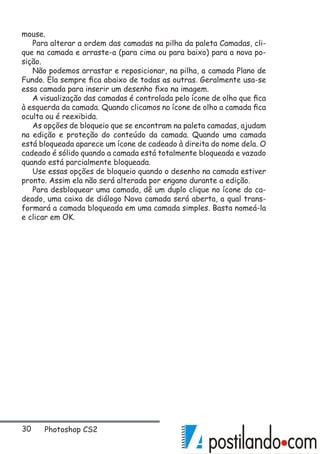 30 Photoshop CS2
mouse.
Para alterar a ordem das camadas na pilha da paleta Camadas, cli-
que na camada e arraste-a (para cima ou para baixo) para a nova po-
sição.
Não podemos arrastar e reposicionar, na pilha, a camada Plano de
Fundo. Ela sempre fica abaixo de todas as outras. Geralmente usa-se
essa camada para inserir um desenho fixo na imagem.
A visualização das camadas é controlada pelo ícone de olho que fica
à esquerda da camada. Quando clicamos no ícone de olho a camada fica
oculta ou é reexibida.
As opções de bloqueio que se encontram na paleta camadas, ajudam
na edição e proteção do conteúdo da camada. Quando uma camada
está bloqueada aparece um ícone de cadeado à direita do nome dela. O
cadeado é sólido quando a camada está totalmente bloqueada e vazado
quando está parcialmente bloqueada.
Use essas opções de bloqueio quando o desenho na camada estiver
pronto. Assim ela não será alterada por engano durante a edição.
Para desbloquear uma camada, dê um duplo clique no ícone do ca-
deado, uma caixa de diálogo Nova camada será aberta, a qual trans-
formará a camada bloqueada em uma camada simples. Basta nomeá-la
e clicar em OK.
 