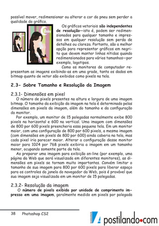 38 Photoshop CS2
possível mover, redimensionar ou alterar a cor do pneu sem perder a
qualidade do gráfico.
Os gráficos vetoriais são independentes
de resolução—isto é, podem ser redimen-
sionados para qualquer tamanho e impres-
sos em qualquer resolução sem perda de
detalhes ou clareza. Portanto, são a melhor
opção para representar gráficos em negri-
to que devem manter linhas nítidas quando
redimensionados para vários tamanhos—por
exemplo, logotipos.
Como os monitores de computador re-
presentam as imagens exibindo-as em uma grade, tanto os dados em
bitmap quanto de vetor são exibidos como pixels na tela.
2.3- Sobre Tamanho e Resolução da Imagem
2.3.1- Dimensões em pixel
O número de pixels presentes na altura e largura de uma imagem
bitmap. O tamanho da exibição da imagem na tela é determinado pelas
dimensões em pixels da imagem, além do tamanho e da configuração
do monitor.
Por exemplo, um monitor de 15 polegadas normalmente exibe 800
pixels na horizontal e 600 na vertical. Uma imagem com dimensões
de 800 por 600 pixels preencheria essa pequena tela. Em um monitor
maior, com uma configuração de 800 por 600 pixels, a mesma imagem
(com dimensões em pixels de 800 por 600) ainda caberia na tela, mas
cada pixel iria parecer maior. Alterar a configuração desse monitor
maior para 1024 por 768 pixels exibiria a imagem em um tamanho
menor, ocupando somente parte da tela.
Ao preparar uma imagem para exibição on-line (por exemplo, uma
página da Web que será visualizada em diferentes monitores), as di-
mensões em pixels se tornam muito importantes. Convém limitar o
tamanho de sua imagem para 800 por 600 pixels para liberar espaço
para os controles da janela do navegador da Web, pois é provável que
sua imagem seja visualizada em um monitor de 15 polegadas.
2.3.2- Resolução da imagem
O número de pixels exibido por unidade de comprimento im-
presso em uma imagem, geralmente medido em pixels por polegada
 